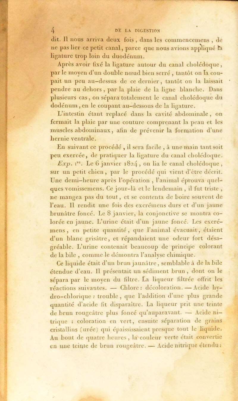 dit. Il nous arriva deux fois , dans les commencemens , de ne pas lier ce petit canal, parce que nous avions appliqué ht ligature trop loin du duodénum. Après avoir fixé la ligature autour du canal cholédoque, par le moyen d’un double nœud bien serré , tantôt on Ta cou- pait un peu au-dessus de ce dernier, tantôt on la laissait pendre au dehors , par la plaie de la ligne blanche. Dans plusieurs cas, on sépara totalement le canal cholédoque du dodénum,en le coupant au-dessous de la ligature. L’intestin étant replacé dans la cavité abdominale, on fermait la plaie par une couture comprenant la peau et les muscles abdominaux, afin de prévenir la formation d’une hernie ventrale. En suivant ce procédé , il sera facile , à une main tant soit peu exercée, de pratiquer la ligature du canal cholédoque. Exp. irc. Le 6 janvier 1824, on lia le canal cholédoque, sur un petit chien, par le procédé qui vient d’être décrit. Une demi-heure après l’opération , l’animal éprouva quel- ques vomissemens. Ce jour-là et le lendemain, il fut triste , ne mangea pas du tout, et se contenta de boire souvent de l’eau. Il rendit une fois des excrémens durs et d’un jaune brunâtre foncé. Le 8 janvier, la conjonctive se montra co- lorée en jaune. L’urine était d’un jaune foncé. Les excré- mens , en petite quantité, que l’animal évacuait, étaient d’un blanc grisâtre, et répandaient une odeur fort désa- gréable. L’urine contenait beaucoup de principe colorant de la bile , comme le démontra l’analyse chimique. Ce liquide était d’un brun jaunâtre, semblable à de la bile étendue d’eau. Il présentait un sédiment brun , dont on le sépara par le moyen du filtre. La liqueur filtrée offrit les réactions suivantes. — Chlore: décoloration. — Acide hy- dro-chlorique : trouble , que l’addition d’une plus grande quantité d’acide fit disparaître. La liqueur prit une teinte de brun rougeâtre plus foncé qu’auparavant. — Acide ni- trique : coloration en vert, ensuite séparation de grains cristallins (urée) qui épaississaient presque tout le liquide. Au bout de quatre heures , la couleur verte était convertie en une teinte de brun rougeâtre. — Acide nitrique étendu: