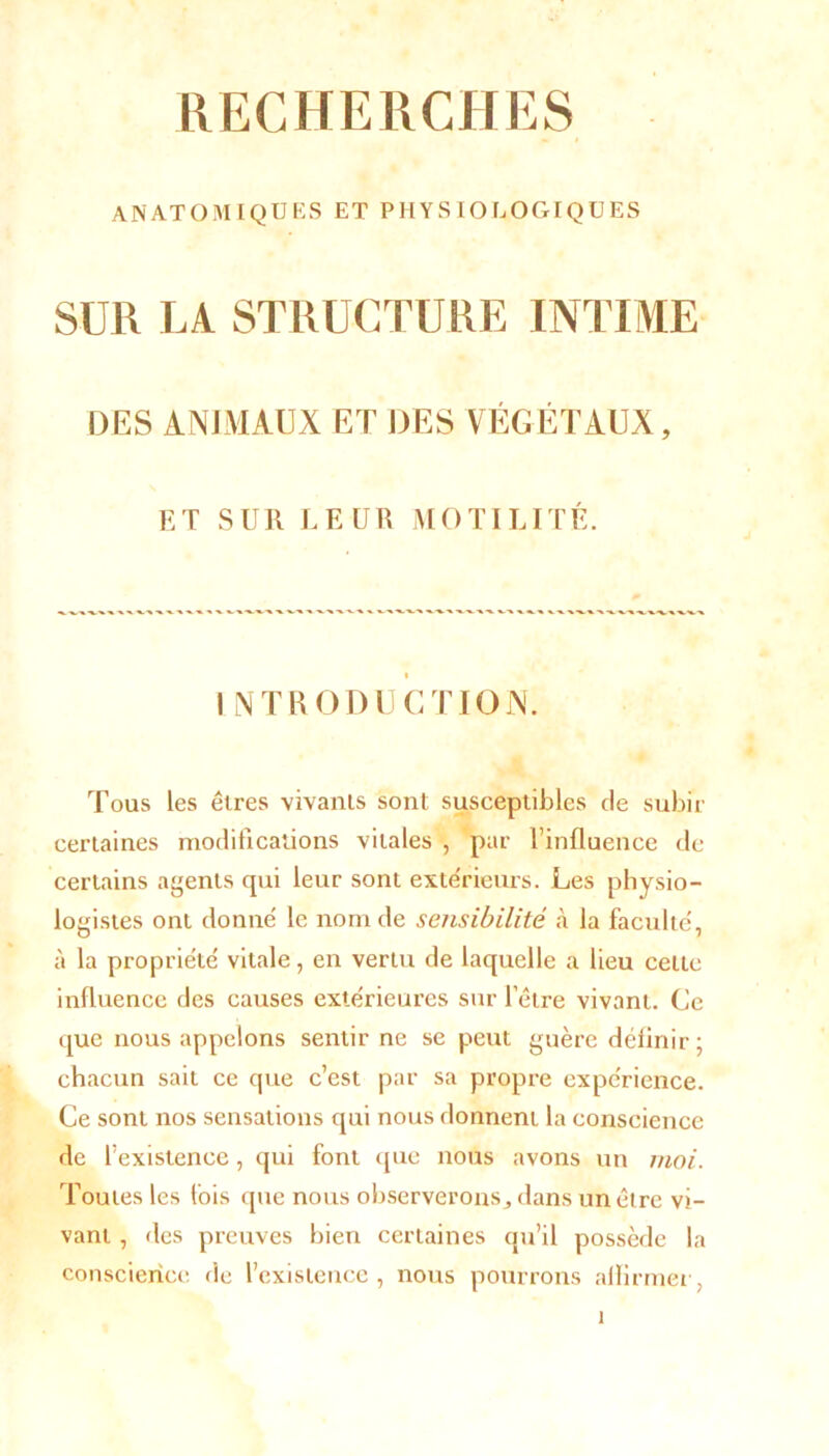 ANATOMIQUES ET PHYS 10 LOGIQUES SUR LA STRUCTURE INTIME DES ANIMAUX ET DES VÉGÉTAUX, ET SUR LEUR MOTILITÉ. i INTRODUCTION. Tous les êtres vivants sont susceptibles de subir certaines modifications vitales , par l’influence de certains agents qui leur sont extérieurs. Les physio- logistes ont donne' le nom de sensibilité à la faculté', à la propriété vitale, en vertu de laquelle a lieu celte influence des causes extérieures sur l’être vivant. Ce que nous appelons sentir ne se peut guère définir; chacun sait ce que c’est par sa propre expérience. Ce sont nos sensations qui nous donnent la conscience de l’existence, qui font que nous avons un moi. Toutes les fois que nous observerons^ dans un être vi- vant , des preuves bien certaines qu’il possède la conscience de l’existence, nous pourrons aflirmer,