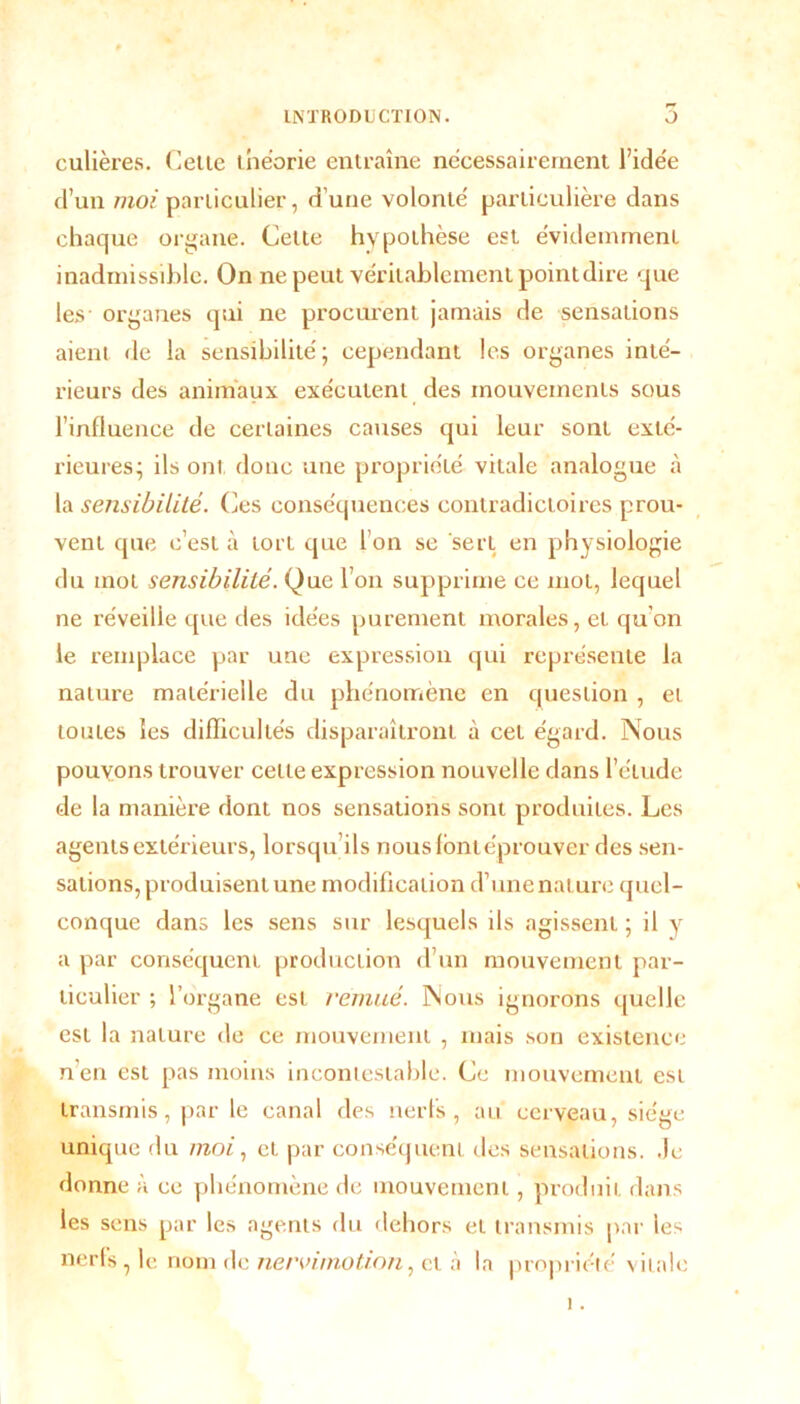 culières. Celte théorie entraîne nécessairement l’idée d’un moi particulier, d'une volonté particulière dans chaque organe. Cette hypothèse est évidemment inadmissible. On ne peut véritablement point dire que les- organes qui ne procurent jamais de sensations aient de la sensibilité; cependant les organes inté- rieurs des animaux exécutent des mouvements sous l’influence de certaines causes qui leur sont exté- rieures; ils ont donc une propriété vitale analogue à la sensibilité. Ces conséquences contradictoires prou- vent que c’est à tort que l’on se sert en physiologie du mot sensibilité. Que l’on supprime ce mot, lequel ne réveille que des idées purement morales, et qu’on le remplace par une expression qui représente la nature matérielle du phénomène en question , et toutes les difficultés disparaîtront à cet égard. Nous pouvons trouver celle expression nouvelle dans l’étude de la manière dont nos sensations sont produites. Les agents extérieurs, lorsqu’ils nous lontéprouver des sen- sations, produisent une modification d’une nature quel- conque dans les sens sur lesquels ils agissent ; il y a par conséquent production d’un mouvement par- ticulier ; l’organe est remué. Nous ignorons quelle est la nature de ce mouvement , mais son existence n’en est pas moins incontestable. Ce mouvement est transmis, par le canal des nerfs, au cerveau, siège unique du moi, et par conséquent des sensations. Je donne à ce phénomène de mouvement, produit dans les sens par les agents du dehors et transmis par les nerls , le nom de nervimotion, et à la propriété vitale i.