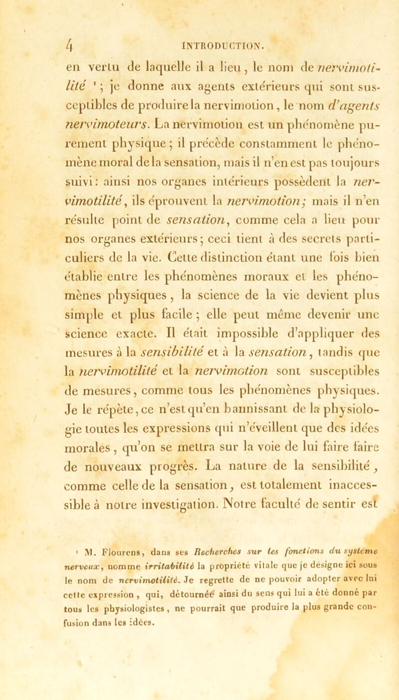 en venu de laquelle il a lieu , le nom de nervimoti- lité ' ; je donne aux agents extérieurs qui sont sus- ceptibles de produire la nervimoiion, le nom d’agents nervimoteurs. La nervimotion est un phénomène pu- rement physique ; il précède constamment le phéno- mène moral delà sensation, mais il n’en est pas toujours suivi: ainsi nos organes intérieurs possèdent la ner- vimotilité, ils éprouvent la nervimotion ; mais il n’en résulte point de sensation, comme cela a lieu pour nos organes extérieurs; ceci tient à des secrets parti- culiers de la vie. Celte distinction étant une lois bien établie entre les phénomènes moraux et les phéno- mènes physiques, la science de la vie devient plus simple et plus facile ; elle peut même devenir une science exacte. Il était impossible d’appliquer des mesures à la sensibilité et à la sensation, tandis que la nervimotililé et la nervimotion sont susceptibles de mesures, comme tous les phénomènes physiques. Je le répète, ce n’est qu’en bannissant de la physiolo- gie toutes les expressions qui n’éveillent que des idées morales , qu’on se mettra sur la voie de lui faire faire de nouveaux progrès. La nature de la sensibilité , comme celle de la sensation, est totalement inacces- sible à notre investigation. Notre faculté de sentir est ' M. Flourcns, dans ses Recherches sur les fonctions du système nerveux, nomme irritabilité la propriété vitale que je désigne ici sous le nom de ncrvimotilite. Je regrette de ne pouvoir adopter avec lni cette expression , qui, détournée? ainsi du sens qui lui a été donne par tous les physiologistes, ne pourrait que produire la plus grande con- fusion dans les :dées.