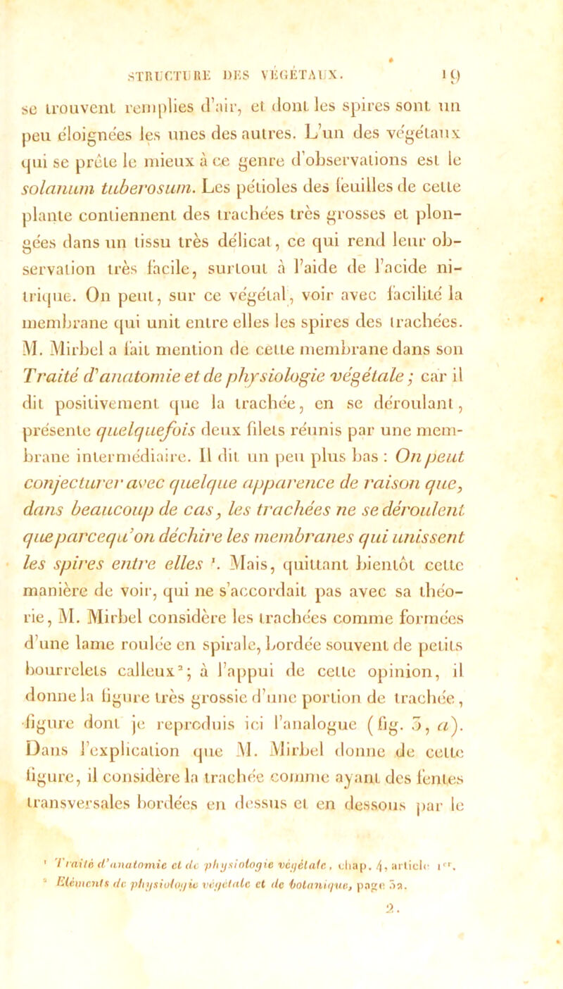 se trouvent remplies d’air, ei dont les spires sont un peu éloignées les unes des autres. L’un des végétaux qui se prêle le mieux à ce genre d’observations est le solarium tuberosiwi. Les pétioles des feuilles de cette plante contiennent des trachées très grosses et plon- gées dans un tissu très délicat, ce qui rend leur ob- servation très facile, surtout à l’aide de l’acide ni- trique. On peut, sur ce végétal, voir avec facilité la membrane qui unit entre elles les spires des trachées. M. Mirbcl a fait mention de cette membrane dans son Traité d'anatomie et de physiologie 'végétale ; car il dit positivement que la trachée, en se déroulant, présente quelquefois deux filets réunis par une mem- brane intermédiaire. Il dit un peu plus bas : On peut conjecturer avec quelque apparence de raison que, dans beaucoup de cas, les trachées ne se déroulent queparcequ’on déchire les membranes qui unissent les spires entre elles '. Mais, quittant bientôt cette manière de voir, qui ne s’accordait pas avec sa théo- rie, M. Mirbel considère les trachées comme formées d’une lame roulée en spirale, bordée souvent de petits bourrelets calleux3; à l’appui de cette opinion, il donne la ligure très grossie d’une portion de trachée, figure dont je reproduis ici l’analogue ( fjg. 5, aj Dans ! explication que M. Mirbel donne de cette figure, il considère la trachée comme ayant des fentes transversales bordées en dessus et en dessous par le 1er. 1 Traité d’anatomie et de ‘physiologie végétale , chap. 4, articl Eléments de physiologie végétale et de botanique, page 5a.