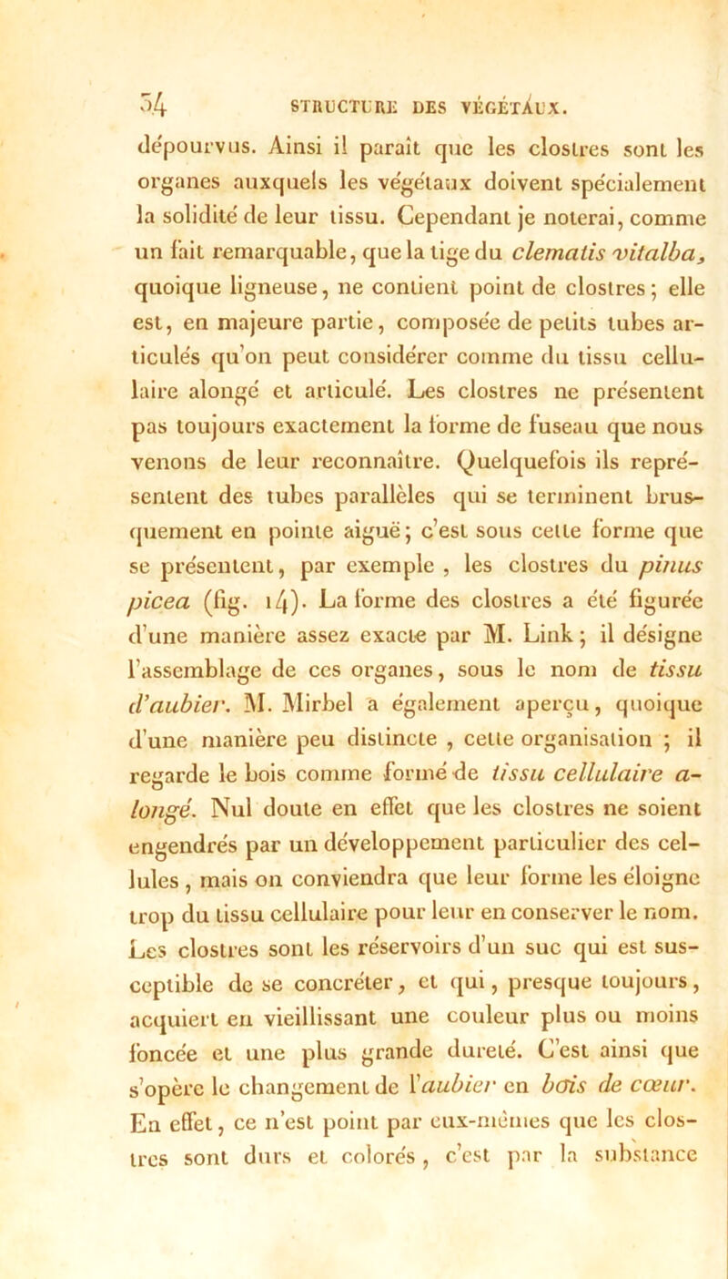 dépourvus. Ainsi il parait que les closlres sont les organes auxquels les végétaux doivent spécialement la solidité' de leur tissu. Cependant je noierai, comme un fait remarquable, que la tige du clematis vitalba, quoique ligneuse, ne contient point de clostres; elle est, en majeure partie, composée de petits tubes ar- ticulés qu’on peut considérer comme du tissu cellu- laire alongé et articulé. Les closlres ne présentent pas toujours exactement la lorme de fuseau que nous venons de leur reconnaître. Quelquefois ils repré- sentent des tubes parallèles qui se terminent brus- quement en pointe aiguë; c’est sous celte forme que se présentent, par exemple , les clostres du pinus picea (fig. i4). La forme des closlres a été figurée d’une manière assez exacte par M. Link ; il désigne l’assemblage de ces organes, sous le nom de tissu d’aubier. M. Mirbel a également aperçu, quoique d’une manière peu distincte , celle organisation ; il regarde le bois comme formé de tissu cellulaire a- longé. Nul doute en effet que les clostres ne soient engendrés par un développement particulier des cel- lules , mais on conviendra que leur forme les éloigne trop du tissu cellulaire pour leur en conserver le nom. Les clostres sont les réservoirs d’un suc qui est sus- ceptible de se concréter, et qui, presque toujours, acquiert en vieillissant une couleur plus ou moins foncée et une plus grande dureté. C’est ainsi que s’opère le changement de Vaubier en bcris de cœur. En effet, ce n’est point par eux-mêmes que les clos- lres sont durs et colorés , c’est par la substance