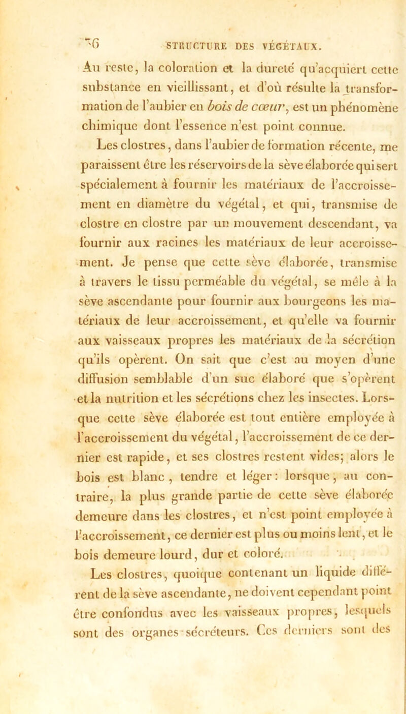 Au reste, la coloration et la dureté qu’acquiert cette substance en vieillissant, et d’où résulté la transfor- mation de l’aubier en bois de cœur, est un phénomène chimique dont l’essence n’est point connue. Lesclostres, dans l’aubier de formation récente, me paraissent être les réservoirs de la sève élaborée qui sert spécialement à fournir les matériaux de l’accroisse- ment en diamètre du végétal, et qui, transmise de clostre en clostre par un mouvement descendant, va fournir aux racines les matériaux de leur accroisse- ment. Je pense que cette sève élaborée, transmise à travers le tissu perméable du végétal, se mêle à la sève ascendante pour fournir aux bourgeons les ma- tériaux de leur accroissement, et qu’elle va fournir aux vaisseaux propres les matériaux de la sécrétion qu’ils opèrent. On sait que c’est au moyen d’une diffusion semblable d’un suc élaboré que s’opèrent et la nutrition et les sécrétions chez les insectes. Lors- que cette sève élaborée est tout entière employée à l’accroissement du végétal, l’accroissement de ce der- nier est rapide, et ses clostres restent vides; alors le bois est blanc, tendre et léger: lorsque, au con- traire, la plus grande partie de celle sève élaborée demeure dans les clostres, et n’est point employée à l’accroissement, ce dernier est plus ou moins lent, et le bois demeure lourd, dur et coloré. Les clostres, quoique contenant un liquide diffé- rent de la sève ascendante, ne doivent cependant point être confondus avec les vaisseaux propres, lesquels sont des organes sécréteurs. Ces derniers sont des