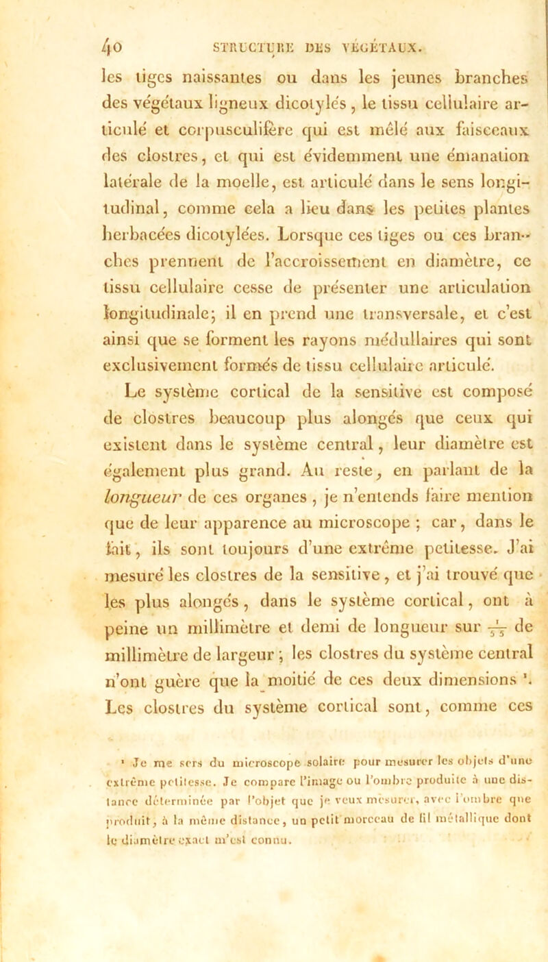 les liges naissantes ou dans les jeunes branches des végétaux ligneux dicolylés , le lissu cellulaire ar- ticule et corpusculifère qui est mêle aux faisceaux des clostres, et qui est évidemment une émanation latérale de la moelle, est articulé dans le sens longi- tudinal , comme cela a lieu dans les peliles plantes herbacées dicotylées. Lorsque ces tiges ou ces bran- ches prennent de l’accroissement en diamètre, ce tissu cellulaire cesse de présenter une articulation longitudinale ; il en prend une transversale, et c’est ainsi que se forment les rayons médullaires qui sont exclusivement formés de lissu cellulaire articulé. Le système cortical de la sensitive est composé de clostres beaucoup plus alongés que ceux qui existent dans le système central, leur diamètre est également plus grand. Au reste, en parlant de la longueur de ces organes , je n’entends faire mention que de leur apparence au microscope ; car, dans le fait, ils sont toujours d’une extrême petitesse. J’ai mesuré les clostres de la sensitive , et j’ai trouvé que les plus alongés, dans le système cortical, ont à peine un millimètre et demi de longueur sur de millimètre de largeur ; les clostres du système central n’ont guère que la moitié de ces deux dimensions \ Les clostres du système cortical sont, comme ces 1 Je me sers du microscope, solaire pour mesurer les objets d une extrême petitesse. Je compare l’image ou l’ombre produite à une dis- tance déterminée par l’objet que je veux mesurer, avec l’ombre que produit, à la même distance, un petit morceau de (il métallique dont le diamètre ejiact m’est connu.