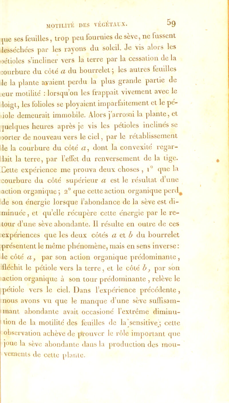 f r* a MOTILITÉ DES VEGETAUX. ijue ses feuilles, trop peu fournies de sève, ne lussent desséchées par les rayons du soleil. Je vis alois les oélioles s’incliner vers la terre par la cessation de la courbure du côté a du bourrelet ; les autres feuilles le la plante avaient perdu la plus grande partie de eur motilité : lorsqu’on les frappait vivement avec le loigt, les folioles se ployaient imparfaitement et le pé- iole demeurait immobile. Alors j arrosai la plante, et juelques heures après je vis les pétioles inclinés se Dorter de nouveau vers le ciel, par le rétablissement le la courbure du côté a, dont la convexité regar- dait la terre, par l’effet du renversement de la tige. Cette expérience me prouva deux choses , i° que la courbure du côté supérieur a est le résultat d’une action organique ; 2° que cette action organique perd# de son énergie lorsque l’abondance de la sève est di- minuée , et quelle récupère cette énergie par le re- tour d’une sève abondante. Il résulte en outre de ces expériences que les deux côtés a et b du bourrelet présentent le même phénomène, mais en sens inverse: le côté a, par son action organique prédominante, fléchit le pétiole vers la terre, et le côté b, par son action organique à son tour prédominante , relève le pétiole vers le ciel. Dans l’expérience précédente, nous avons vu que le manque d’une sève suiïisam- mant abondante avait occasioné l’extrême diminu- tion de la motilité des feuilles de la ^sensitive.; cette observation achève de prouver le rôle important que joue la sève abondante dans la production des mou- vements do cette plante.