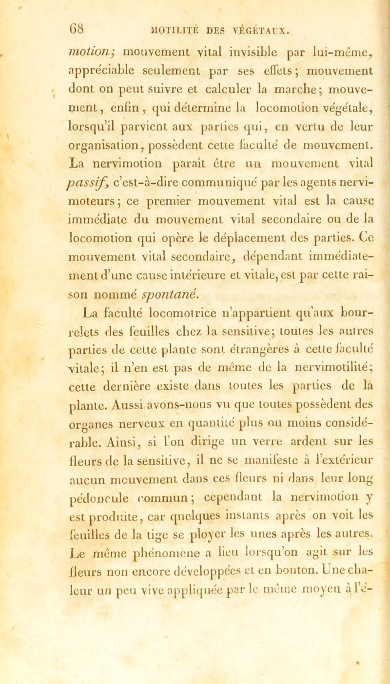 motion; mouvement vital invisible par lui-même, appréciable seulement par ses effets ; mouvement dont on peut suivre et calculer la marche; mouve- ment, enfin, qui de'lermine la locomotion ve'ge'tale, lorsqu’il parvient aux parties qui, en verlu de leur organisation, possèdent cette lacultê de mouvement. La nervimotion paraît être un mouvement vital passif, c’est-à-dire communiqué par les agents nervi- moteurs ; ce premier mouvement vital est la cause immédiate du mouvement vital secondaire ou de la locomotion qui opère le déplacement des parties. Ce mouvement vital secondaire, dépendant immédiate- ment d’une cause intérieure et vitale, est par celte rai- son nommé spontané. La faculté locomotrice n’appartient qu’aux bour- relets des feuilles chez la sensitive; loutes les autres parties de celle plante sont étrangères à cette faculté vitale; il n’en est pas de même de la nervimotililé; cette dernière existe dans loutes les parties de la plante. Aussi avons-nous vu que toutes possèdent des organes nerveux en quantité plus ou moins considé- rable. Ainsi, si l’on dirige un verre ardent sur les fleurs de la sensitive, il ne se manifeste à l’extérieur aucun mouvement dans ces fleurs ni dans leur long pédoncule commun; cependant la nervimotion y est produite, car quelques instants après on voit les feuilles de la tige se ployer les unes après les autres. Le même phénomène a lieu lorsqu’on agit sur les fleurs non encore développées et en bouton. Une cha- leur un peu vive appliquée par le même moyen àl’e-