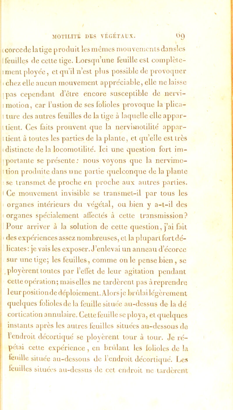 corccdclatige produit les mêmes mouvementsdansles feuilles de celte lige. Lorsqu’une feuille est complète- |tmeni ploye'e, et qu’il n’est plus possible de provoquer ! 1 chez elle aucun mouvement appréciable, elle ne laisse pas cependant d’être encore susceptible de nervi- ji motion, car i’ustion de ses folioles provoque la plica- i ture des autres feuilles de la tige à laquelle elle appar- tient. Ces faits prouvent que la nervimolilité appnr- 1 tient à toutes les parties de la plante, et qu’elle est très h distincte de la locomolililé. Ici une question fort im- l'portante se présente; nous voyons que la nervimo- ilion produite dans une partie quelconque de la plante se transmet de proche en proche aux autres parties. )l Ce mouvement invisible se transmet-il par tous les organes intérieurs du végétal, ou bien y a-t-il des organes spécialement affectés à cette transmission? Pour arriver à la solution de cette question, j’ai fait des expériences assez nombreuses, et la plupart fort dé- licates: je vais les exposer. J’enlevai un anneau d’écorcc sur une tige; les feuilles, comme on le pense bien , sc ployèrent toutes par l’effet de leur agitation pendant celle opération; maiselles ne lardèrent pas à reprendre leur position de déploiement. Alors je brûlai légèrement quelques folioles de la feuille située au-dessus de la dé cortication annulaire. Cette feuille se ploya, et quelques instants après les autres feuilles situées au-dessous de l’end roit décortiqué se ployèrent tour à tour. Je ré- pétai cette expérience , en brûlant les folioles de la feuille située au-dessous de l’endroit décortiqué. Les feuilles situées au-dessus de cet endroit tic tardèrent