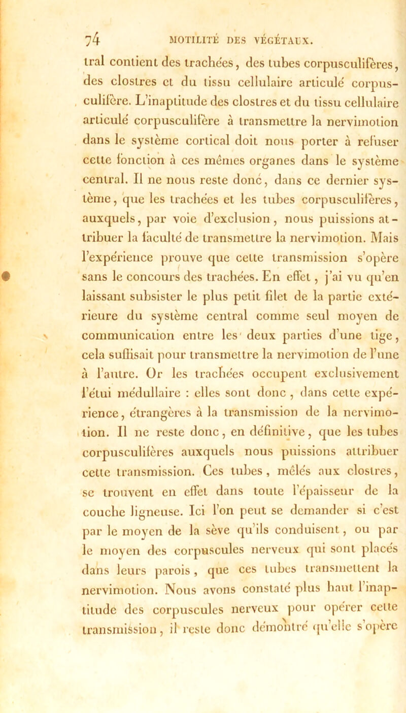 irai contient des trachées, des tubes corpusculifères, des elostres et du tissu cellulaire articulé corpus- culifère. L’inaptitude des elostres et du tissu cellulaire articulé corpusculifère à transmettre la nervimotion dans le système cortical doit nous porter à refuser celte fonction à ces mêmes organes dans le système central. Il ne nous reste donc, dans ce dernier sys- tème , que les trachées et les tubes corpusculifères, auxquels, par voie d’exclusion, nous puissions at- tribuer la laculté de transmettre la nervimotion. Mais l’expérience prouve que cette transmission s’opère sans le concours des trachées. En effet, j’ai vu qu’en laissant subsister le plus petit fdet de la partie exté- rieure du système central comme seul moyen de communication entre les'deux parties d’une tige, cela suflisait pour transmettre la nervimotion de l’une à l’autre. Or les trachées occupent exclusivement l’étui médullaire : elles sont donc , dans cette expé- rience, étrangères à la transmission de la nervimo- lion. Il ne reste donc, en définitive, que les tubes corpusculifères auxquels nous puissions attribuer cette transmission. Ces tubes , mêlés aux elostres, se trouvent en effet dans toute l’épaisseur de la couche ligneuse. Ici l’on peut se demander si c’est par le moyen de la sève qu’ils conduisent, ou par le moyen des corpuscules nerveux qui sont places dans leurs parois, que ces tubes transmettent la nervimotion. Nous avons constaté plus haut 1 inap- titude des corpuscules nerveux pour opérer celte transmission, il reste donc démontré qu elle s opère