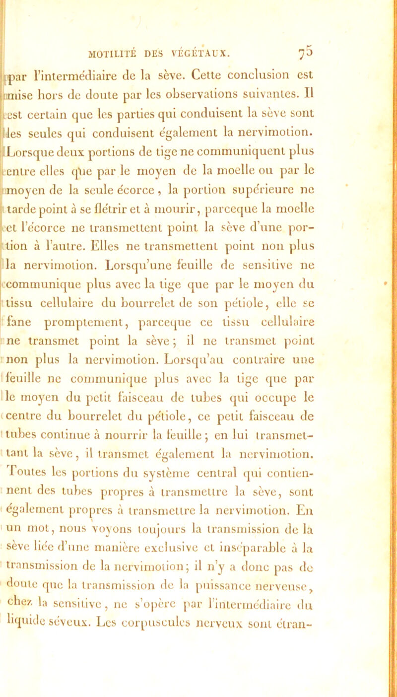 par l’intermédiaire de la sève. Cette conclusion est mise hors de doute par les observations suivantes. Il iest certain que les parties qui conduisent la sève sont îles seules qui conduisent également la nervimotion. Lorsque deux portions de lige ne communiquent plus entre elles qlie par le moyen de la moelle ou par le moyen de la seule écorce , la portion supérieure ne tarde point à se flétrir et à mourir, parceque la moelle Let l’écorce ne transmettent point la sève d’une por- fition à l’autre. Elles ne transmettent point non plus la nervimotion. Lorsqu’une feuille de sensitive ne communique plus avec la lige que par le moyen du tissu cellulaire du bourrelet de son pétiole, elle se fane promptement, parceque ce tissu cellulaire ne transmet point la sève ; il ne transmet point non plus la nervimotion. Lorsqu’au contraire une feuille ne communique plus avec la lige que par le moyen du petit faisceau de tubes qui occupe le centre du bourrelet du pétiole, ce petit faisceau de tubes continue à nourrir la feuille; en lui transmet- tant la sève, il transmet également la nervimotion. Toutes les portions du système central qui contien- nent des tubes propres à transmettre la sève, sont également propres à transmettre la nervimotion. En un mol, nous voyons toujours la transmission de la sève liée d’une manière exclusive et inséparable à la transmission de la nervimotion; il n’y a donc pas de doute que la transmission de la puissance nerveuse, chez la sensitive, ne s’opère par l’intermédiaire du liquide séveux. Les corpuscules nerveux sont élran-