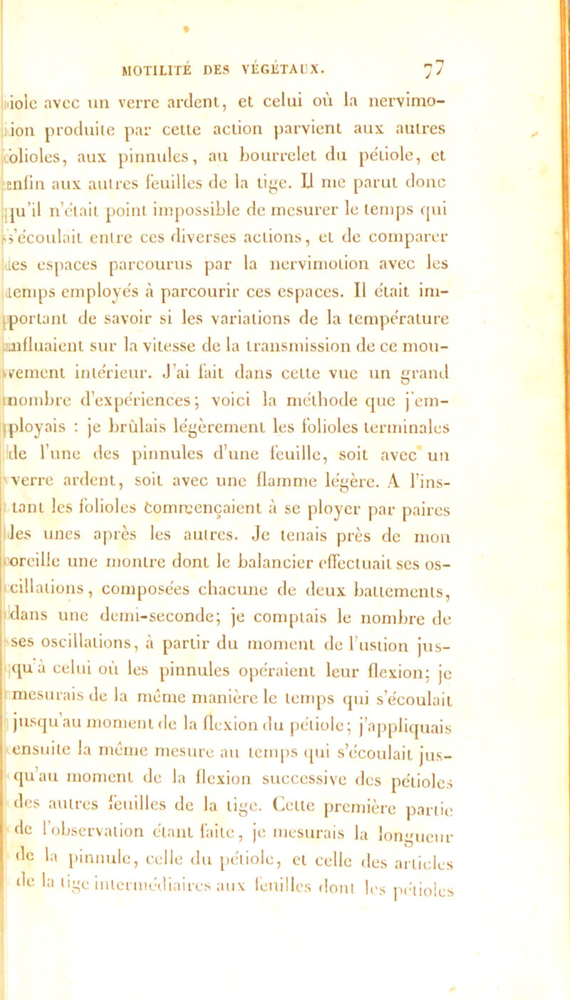 ♦ MOTILITÉ DES VÉGÉTAUX. 7 7 lioic avec un verre ardent, et celui où la nervimo- ion produite par cette action parvient aux autres folioles, aux pinnules, au bourrelet du pétiole, et enlin aux autres feuilles de la lige. Ii me parut donc , ju’il n’était point impossible de mesurer le temps qui découlait entre ces diverses actions, et de comparer ides espaces parcourus par la nervimolion avec les (temps employés h parcourir ces espaces. Il était im- portant de savoir si les variations de la température influaient sur la vitesse de la transmission de ce mou- vement intérieur. J’ai fait dans cette vue un grand [nombre d’expériences; voici la méthode que j’em- ! ployais : je brûlais légèrement les folioles terminales de l’une des pinnules d’une feuille, soit avec un verre ardent, soit avec une flamme légère. A l’ins- tant les folioles Commençaient à se ployer par paires les unes après les autres. Je tenais près de mon oreille une montre dont le balancier effectuait ses os- cillations, composées chacune de deux battements, dans une demi-seconde; je comptais le nombre de ses oscillations, à partir du moment de l’ustion jus- qu à celui où les pinnules opéraient leur flexion; je mesurais de la même manière le temps qui s’écoulait jusqu au moment de la flexion du pétiole; j’appliquais ensuite la même mesure au temps qui s’écoulait jus- qu’au moment de la flexion successive des pétioles des autres feuilles de la lige. Cette première partie de l’observation étant faite, je mesurais la longueur de la pinnule, celle du pétiole, et celle des articles de la tige intermédiaires aux feuilles dont les pétioles