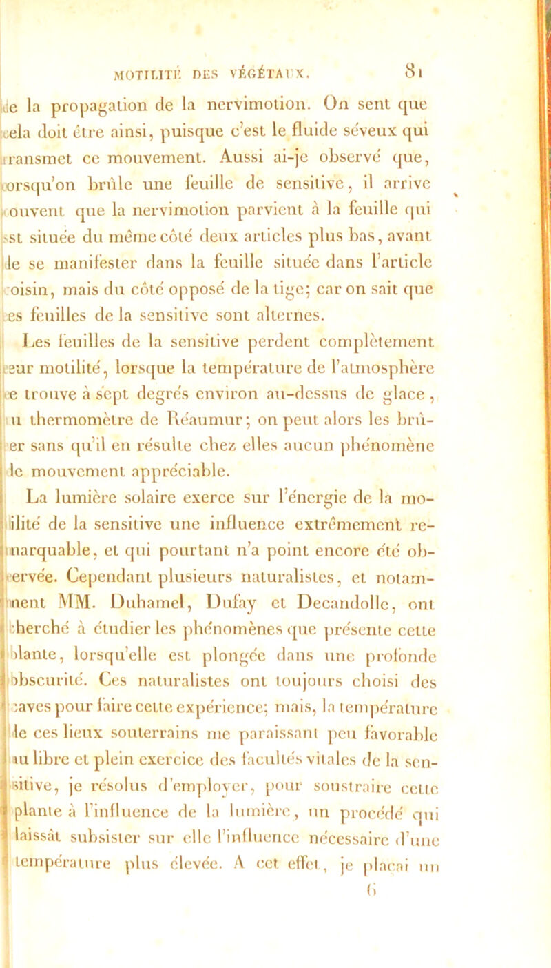 ide la propagation de la nervimotion. On sent que cela doit être ainsi, puisque c’est le fluide séveux qui liransmet ce mouvement. Aussi ai-je observé que, lorsqu’on brûle une feuille de sensitive, il arrive ouvent que la nervimotion parvient h la feuille qui -st située du même côté deux articles plus bas, avant le se manifester dans la feuille située dans l’article oisin, mais du côté opposé de la tige; car on sait que es feuilles de la sensitive sont alternes. Les feuilles de la sensitive perdent complètement .sur motilité, lorsque la température de l’atmosphère e trouve à sept degrés environ au-dessus de glace , u thermomètre de Réaumur; on peut alors les brù- er sans qu’il en résulte chez elles aucun phénomène le mouvement appréciable. La lumière solaire exerce sur l’énergie de la mo- ilité de la sensitive une influence extrêmement re- marquable, et qui pourtant n’a point encore été ob- ervée. Cependant plusieurs naturalistes, et notam- ment MM. Duhamel, Dufay et Decandollc, ont herché à étudier les phénomènes que présente cette olante, lorsqu’elle est plongée dans une profonde obscurité. Ces naturalistes ont toujours choisi des saves pour faire celte expérience; mais, la température de ces lieux souterrains me paraissant peu favorable tu libre et plein exercice des facultés vitales de la sen- sitive, je résolus d’employer, pour soustraire cette plante à l’influence de la lumière , un procédé qui laissât subsister sur elle l’influence nécessaire d’une température plus élevée. A cet effet, je plaçai un