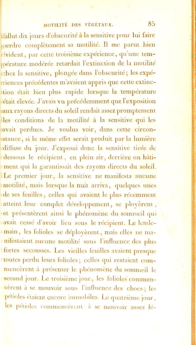 :i fallut dix jours d’obscurité à la sensitive pour lui faire ijperdre complètement sa motilité. Il me parut bien évident, par cette troisième expérience, qu’une tem- pérature modérée retardait l’extinction de la motilité Lchez la sensitive, plongée dans l’obscurité; les expé- riences précédentes m’avaient appris que cette extinc- tion était bien plus rapide lorsque la température était élevée. J’avais vu précédemment que l’exposition aux rayons directs du soleil rendait assez promptement les conditions de la motilité à la sensitive qui les savait perdues. Je voulus voir, dans cette circon- stance, si le même elfel serait produit parla lumière diffuse du jour. J’exposai donc ia sensitive tirée de dessous le récipient, en plein air, derrière un bâti- ment qui la garantissait des rayons directs du soleil. Le premier jour, la sensitive ne manifesta aucune motilité, mais lorsque la nuit arriva, quelques unes de ses feuilles, celles qui avaient le plus récemment atteint leur complet développement, se ployèrent, et présentèrent ainsi le phénomène du sommeil qui avait cessé d’avoir lieu sous le récipient. Le lende- main, les folioles se déployèrent, mais elles ne ma- nifestaient aucune motilité sous l’influence des plus fortes secousses. Les vieilles lcuilles avaient presque 'toutes perdu leurs folioles; celles qui restaient com- mencèrent à présenter le phénomène du sommeil le second jour. Le troisième jour, les folioles commen- cèrent à se mouvoir sous l’influence des chocs; les pétioles étaient encore immobiles. Le quatrième jour, les pétioles commencèrent à se mouvoir assez le-