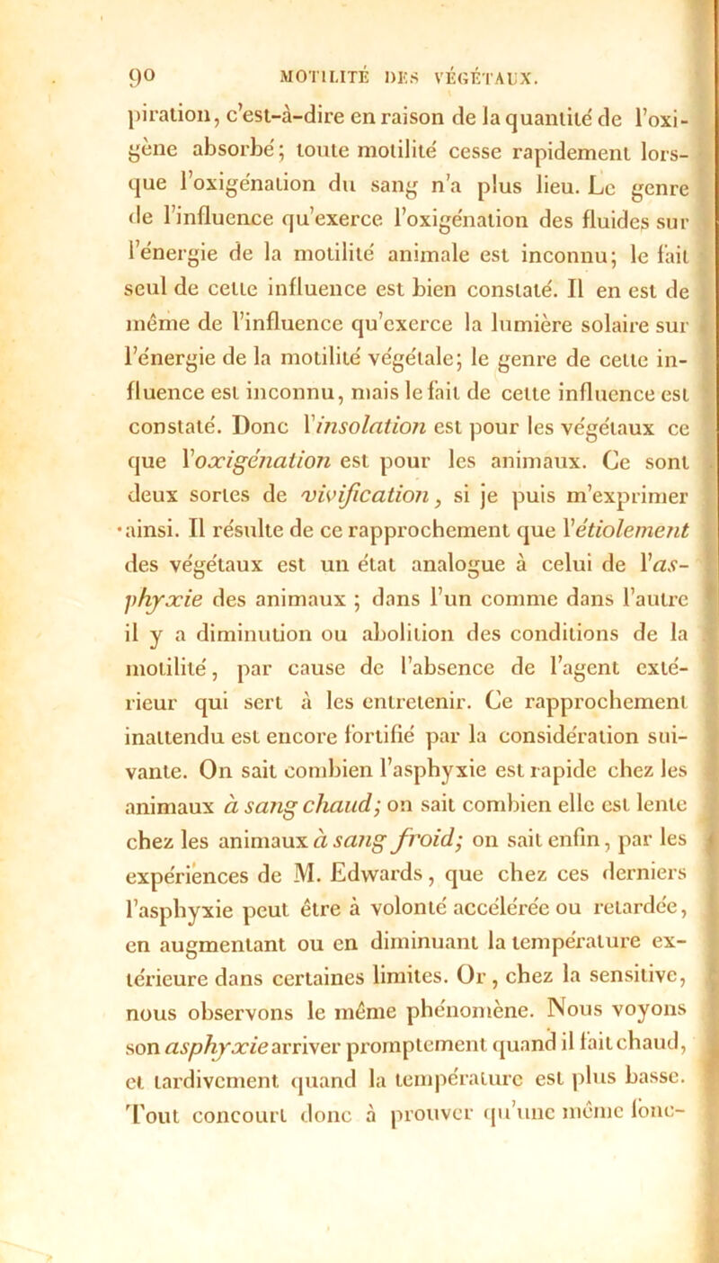 piration, c’est-à-dire en raison de Ja quantité de l’oxi- fe'ène absorbé ; toute motilité cesse rapidement lors- - que l’oxige'nation du sang n’a plus lieu. Le genre de l’influence qu’exerce l’oxigénalion des fluides sur l’énergie de la motilité animale est inconnu; le fait seul de cette influence est bien constaté. Il en est de même de l’influence qu’exerce la lumière solaire sur l’énergie de la motilité végétale; le genre de celte in- fluence est inconnu, mais le fait de celle influence est constaté. Donc Xinsolation est pour les végétaux ce que Xoxigénation est pour les animaux. Ce sont deux sortes de vivification, si je puis m’exprimer •ainsi. Tl résulte de ce rapprochement que Xétiolement des végétaux est un état analogue à celui de l’tf.v- phyxie des animaux ; dans l’un comme dans l’autre il y a diminution ou abolition des conditions de la motilité, par cause de l’absence de l’agent exté- rieur qui sert à les entretenir. Ce rapprochement inattendu est encore fortifié par la considération sui- vante. On sait combien l’asphyxie est rapide chez les animaux à sang chaud; on sait combien elle est lente chez les animaux à sa?ig froid; on sait enfin, par les expériences de M. Edwards, que chez ces derniers l’asphyxie peut être à volonté accélérée ou retardée, en augmentant ou en diminuant la température ex- térieure dans certaines limites. Or, chez la sensitive, nous observons le même phénomène. Nous voyons son asphyxie arriver promptement quand il fait chaud, cl tardivement quand la température est plus basse. Tout concourt donc à prouver qu’une même fbnc-