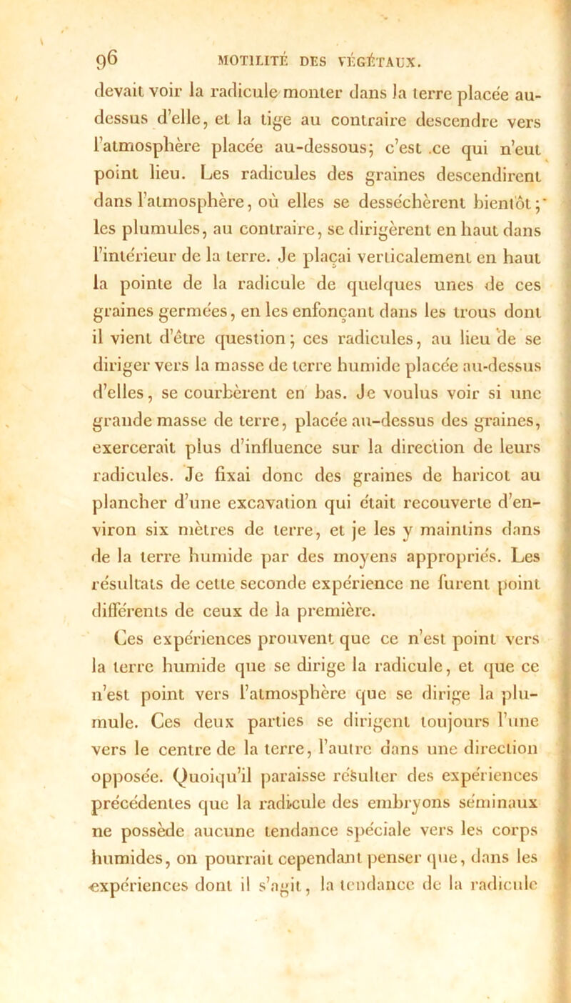 devait voir la radicule monter dans la terre placée au- dessus d’elle, et la tige au contraire descendre vers l’atmosphère placée au-dessous; c’est .ce qui n’eut point lieu. Les radicules des graines descendirent dans l’atmosphère, où elles se desséchèrent bientôt;* les plumules, au contraire, se dirigèrent en haut dans l’intérieur de la terre. Je plaçai verticalement en haut la pointe de la radicule de quelques unes de ces graines germées, en les enfonçant dans les trous dont il vient d’être question; ces radicules, au lieu de se diriger vers la masse de terre humide placée au-dessus d’elles, se courbèrent en bas. Je voulus voir si une grande masse de terre, placée au-dessus des graines, exercerait plus d’influence sur la direction de leurs radicules. Je fixai donc des graines de haricot au plancher d’une excavation qui était recouverte d’en- viron six mètres de terre, et je les y maintins dans de la terre humide par des moyens appropriés. Les résultats de celle seconde expérience ne furent point différents de ceux de la première. Ces expériences prouvent que ce n’est point vers la terre humide que se dirige la radicule, et que ce n’est point vers l’atmosphère que se dirige la plu- mule. Ces deux parties se dirigent toujours l’une vers le centre de la terre, l’autre dans une direction opposée. Quoiqu’il paraisse résulter des expériences précédentes que la radicule des embryons séminaux ne possède aucune tendance spéciale vers les corps humides, on pourrait cependant penser que, dans les ■expériences dont il s’agit, la tendance de la radicule