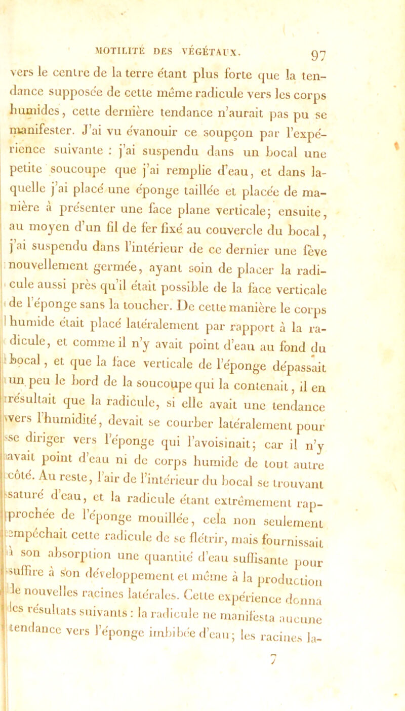 vers le cenire de la terre étant plus forte que la ten- dance supposée de cette même radicule vers les corps humides, cette dernière tendance n’aurait pas pu se manifester. J’ai vu évanouir ce soupçon par l’expé- 1 icnce suivante ; ] ai suspendu dans un Local une petite soucoupe que j’ai remplie d’eau, et dans la- quelle j’ai placé une éponge taillée et placée de ma- nière a présenter une lace plane verticale; ensuite, au moyen d’un fil de fer fixé au couvercle du Local, j ai suspendu dans 1 intérieur de ce dernier une lève nouvellement germée, ayant soin de placer la radi- cule aussi près qu il était possiLle de la lace verticale < de l'éponge sans la toucher. De cette manière le corps humide était place latéralement par rapport à la ra- dicule, et comme il n’y avait point d’eau au fond du Local, et que la fhce verticale de l’éponge dépassait un peu le Lord de la soucoupe qui la contenait, il en résultait que la radicule, si elle avait une tendance wers l'humidité, devait se courber latéralement pour 'se diriger vers l’éponge qui l’avoisinait; car il n’y uavait point d’eau ni de corps humide de tout autre côté. Au reste, l’air de l’intérieur du Local se trouvant saturé d’eau, et la radicule étant extrêmement rap- prochée de l’éponge mouillée, cela non seulement pmpêchait celte radicule de se flétrir, mais fournissait i son absorption une quantité d’eau suffisante pour mlfire a son développement et même à la production le nouvelles racines latérales. Cette expérience donna les résultats suivants : la radicule ne manifesta aucune tendance vers l’éponge imbibée d’eau ; les racines la-