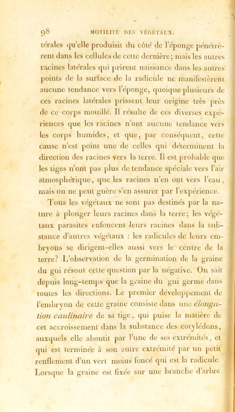 V ()8 MOTILITÉ DES VÉGÉTAUX. terales quelle produisit du côte' de l’éponge pénétrè- rent dans les cellules de celle dernière; mais les autres racines latérales qui prirent naissance dans les autres points de la surface de la radicule ne manifestèrent aucune tendance vers l’éponge, quoique plusieurs de ces racines latérales prissent leur origine très près de ce corps mouillé. Il résulte de ces diverses expé- riences que les racines n’ont aucune tendance vers les corps humides, et que, par conséquent, cette cause n’est point une de celles qui déterminent la direction des racines vers la terre. Il est probable que les liges n’ont pas plus de tendance spéciale vers l’air atmosphérique, que les racines n’en ont vers l’eau, mais on ne peut guère s’en assurer par l’expérience. T ous les végétaux ne sont pas destinés par la na- ture à plonger leurs racines dans la terre; les végé- taux parasites enfoncent leurs racines dans la sub- stance d’autres végétaux : les radicules de leurs em- bryons se dirigent-elles aussi vers le centre de la terre? L’observation de la germination de la graine du gui résout cette question par la négative. On sait depuis long-temps que la graine du gui germe dans toutes les directions. Le premier développement de l’embryon de cette graine consiste dans une élonga- tion caulinaire de sa lige, qui puise la matière de cet accroissement dans la substance des cotylédons, auxquels elle aboutit par l’une de ses extrémités, et qui est terminée à son autre extrémité par un petit renflement d’un vert moins foncé qui est la radicule. Lorsque la graine est fixée sur une branche d’arbre