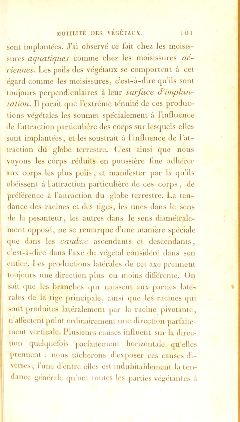 soûl implantées. J’ai observé ce fait chez les moisis- sures aquatiques comme chez les moisissures aé- riennes. Les poils des végétaux se comportent à cet égard comme les moisissures, c’est-à-dire qu’ils sont toujours perpendiculaires à leur surface climplan- tation. Il paraît que l’extrême ténuité de ces produc- tions végétales les soumet spécialement à l’influence de 1 attraction particulière des corps sur lesquels elles sont implantées, et les soustrait à l’influence de l’at- traction du globe terrestre. C’est ainsi que nous voyons les corps réduits en poussière line adhérer aux corps les plus polis, et manifester par là qu’ils obéissent à l’attraction particulière de ces corps, de préférence à l’attraction du globe terrestre. La ten- dance des racines et des tiges, les unes dans le sens de la pesanteur, les autres dans le sens diamétrale- ment opposé, ne se remarque d’une manière spéciale que dans ies caudex ascendants et descendants, c’est-à-dire dans l’axe du végétal considéré dans son entier. Les productions latérales de cet axe prennent toujours une direction plus ou moins différente. On sait que les branches qui naissent aux parties laté- rales de la tige principale, ainsi que les racines (pii sont produites latéralement par la racine pivotante, u’affecteni point ordinairement une direction parfaite- ment verticale. Plusieurs causes influent sur la direc- tion quelquefois parfaitement horizontale quelles prennent : nous tâcherons d'exposer ces causes di- verses \ l’une d’entre elles est indubitablement la ten- dance générale qu'ont toutes les parties végétantes à