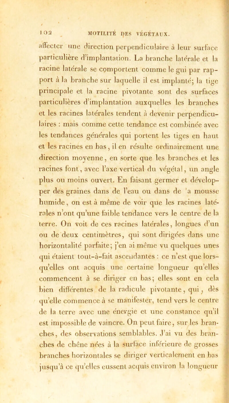 affecter une direction perpendiculaire à leur surface particulière d’implantation. La branche latérale et la racine latérale se comportent comme le gui par rap- port à la branche sur laquelle il est implanté; la tige principale et la racine pivotante sont des surfaces particulières d’implantation auxquelles les branches et les racines latérales tendent à devenir perpendicu- laires : mais comme cette tendance est combinée avec les tendances générales qui portent les tiges en haut et les racines en bas, il en résulte ordinairement une direction moyenne, en sorte que les branches et les racines font, avec l’axe vertical du végétal, un angle plus ou moins ouvert. En faisant germer et dévelop- per des graines dans de l’eau ou dans de 'a mousse humide, on est à même de voir que les racines laté- rales n’ont qu’une faible tendance vers le centre de la terre. On voit de ces racines latérales, longues d’un ou de deux centimètres, qui sont dirigées dans une horizontalité parfaite; j’en ai même vu quelques unes qui étaient tout-à-fait ascendantes : ce n’est que lors- qu’elles ont acquis une certaine longueur qu’elles commencent à se diriger en bas; elles sont en cela bien différentes de la radicule pivotante, qui ; dès qu’elle commence à se manifester, tend vers le centre de la terre avec une énergie et une constance qu’il est impossible de vaincre. On peut faire, sur les bran- ches, des observations semblables. J’ai vu des bran- ches de chêne nées à la surface inférieure de grosses branches horizontales se diriger verticalement en bas jusqu’à ce qu’elles eussent acquis environ la longueur