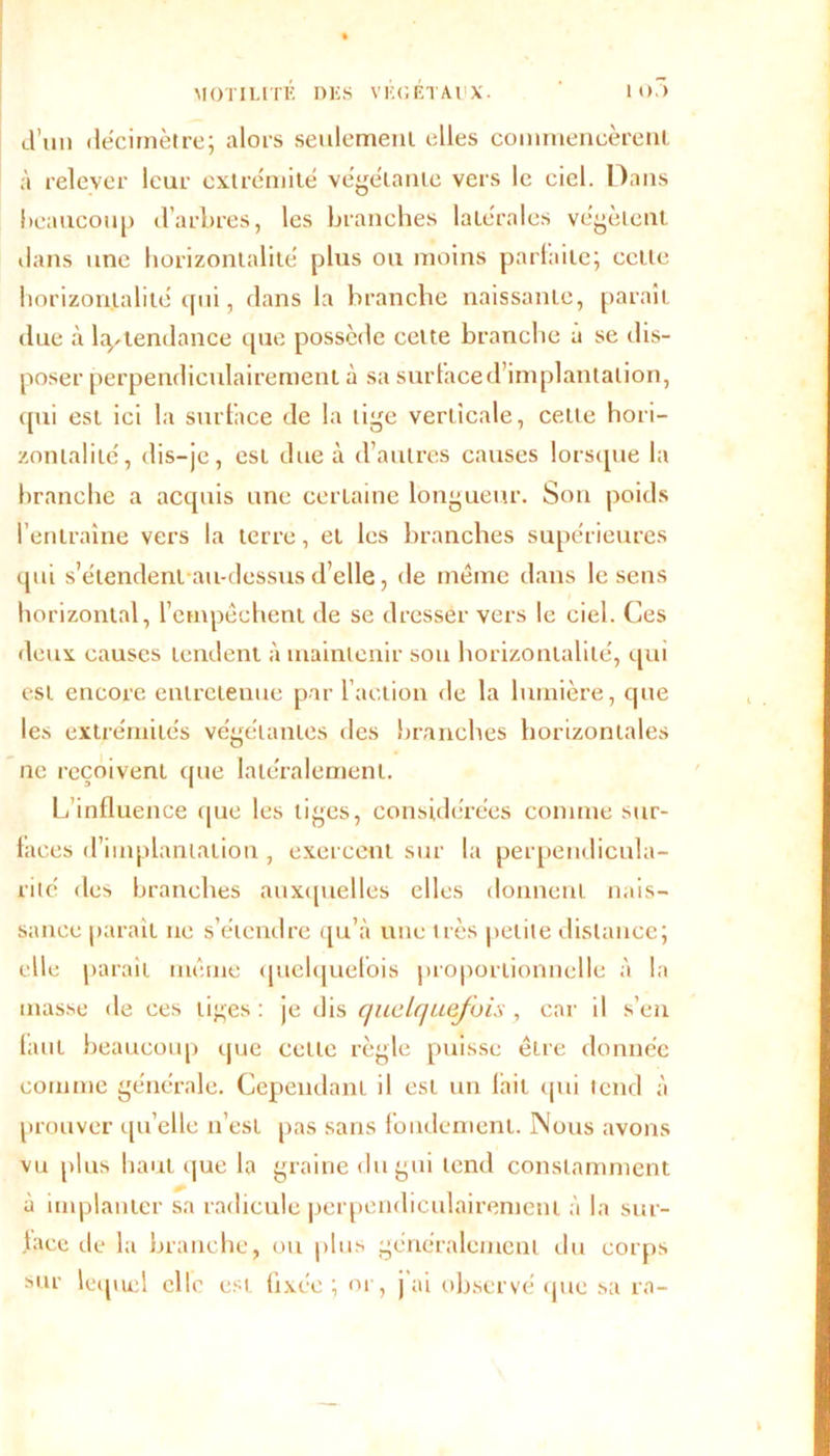 d’un décimètre; alors seulement elles commencèrent à relever leur extrémité végétante vers le ciel. Dans beaucoup d’arbres, les branches latérales végètent dans une horizontalité plus ou moins parfaite; celte horizontalité qui, dans la branche naissante, paraît due à Intendance que possède cette branche u se dis- poser perpendiculairement à sa surface d’implantation, qui est ici la surface de la lige verticale, cette hori- zontalité, dis-je, est due à d’autres causes lorsque la branche a acquis une certaine longueur. Son poids l’entraîne vers la terre, et les branches supérieures qui s’étendent au-dessus d’elle, de meme dans le sens horizontal, l’empêchent de se dresser vers le ciel. Ces deux causes tendent à maintenir sou horizontalité, qui est encore entretenue par l’action de la lumière, que les extrémités végétantes des branches horizontales ne reçoivent (pie latéralement. L’influence que les liges, considérées comme sur- faces d’implantation , exercent sur la perpendicula- rité des branches auxquelles clics donnent nais- sance paraît ne s’étendre qu’à une très petite distance; elle parait même quelquefois proportionnelle à la masse de ces tiges : je dis quelquefois , car il s’en faut beaucoup que celle règle puisse êire donnée comme générale. Cependant il est un lait qui tend à prouver qu elle n’est pas sans fondement. Nous avons vu plus haut que la graine du gui tend constamment à implanter sa radicule perpendiculairement à la sur- face de la branche, ou plus généralement du corps sur lequel elle est fixée ; or, j'ai observé que sa ra-