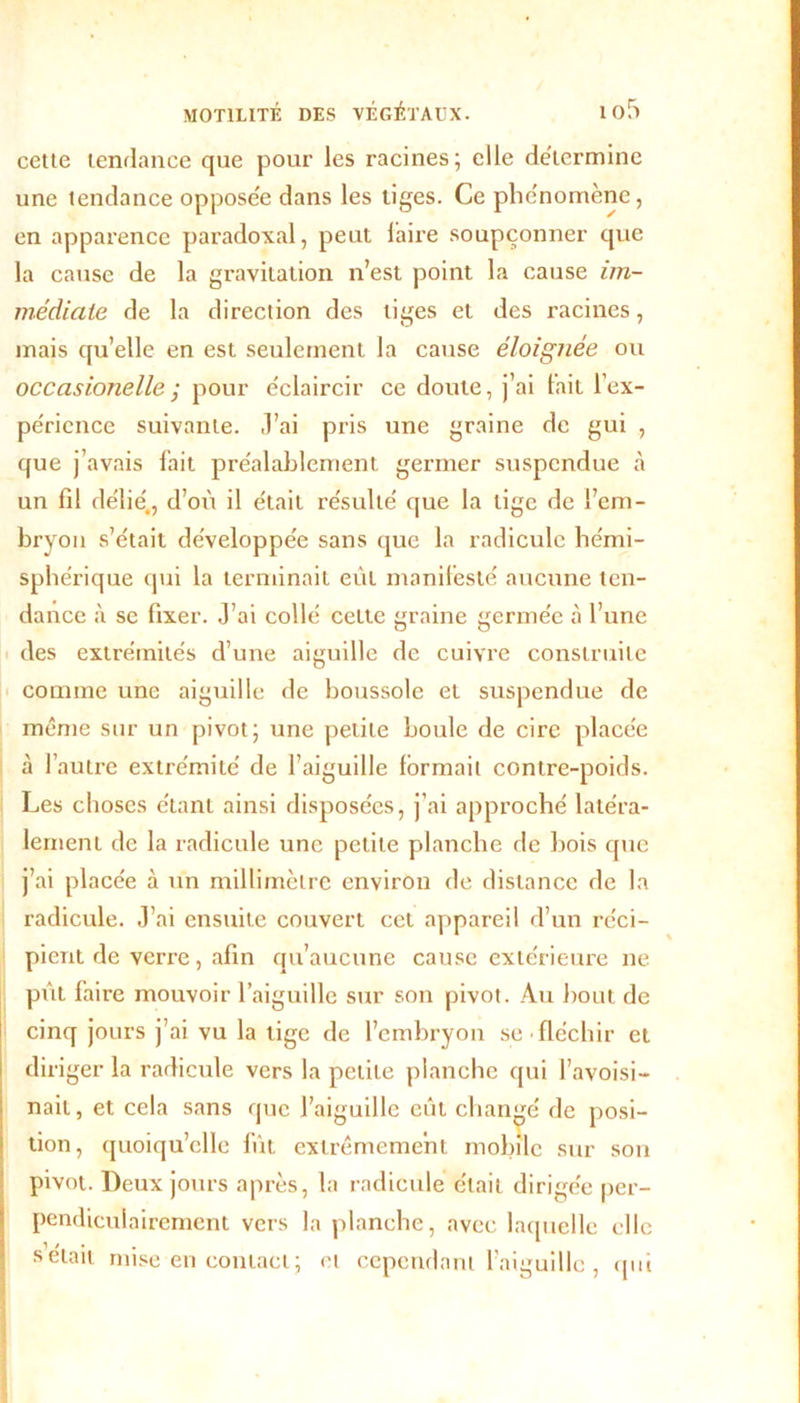 cette tendance que pour les racines; elle déterminé une tendance opposée dans les tiges. Ce phénomène, en apparence paradoxal, peut faire soupçonner que la cause de la gravitation n’est point la cause im- médiate de la direction des liges et des racines, mais qu’elle en est seulement la cause éloignée ou occasionelle ; pour éclaircir ce doute, j’ai tait l’ex- périence suivante. J’ai pris une graine de gui , que j’avais fait préalablement germer suspendue à un fil délié., d’où il était résulté que la lige de l’em- bryon s’était développée sans que la radicule hémi- sphérique qui la terminait eût manifesté aucune ten- dance à se fixer. J’ai collé celte graine germée à l’une des extrémités d’une aiguille de cuivre construite comme une aiguille de boussole et suspendue de même sur un pivot; une petite boule de cire placée à l’autre extrémité de l’aiguille formait contre-poids. Les choses étant ainsi disposées, j’ai approché latéra- lement de la radicule une petite planche de bois que j’ai placée à un millimètre environ de distance de la radicule. J’ai ensuite couvert cet appareil d’un réci- pient de verre, afin qu’aucune cause extérieure ne pût faire mouvoir l’aiguille sur son pivot. Au bout de cinq jours j’ai vu la tige de l’embryon se fléchir et diriger la radicule vers la petite planche qui l’avoisi- nait, et cela sans que l’aiguille eût changé de posi- tion, quoiqu’elle fût extrêmement mobile sur son pivot. Deux jours après, la radicule était dirigée per- pendiculairement vers la planche, avec laquelle elle sciait mise en contact ; et cependant l’aiguille , qui