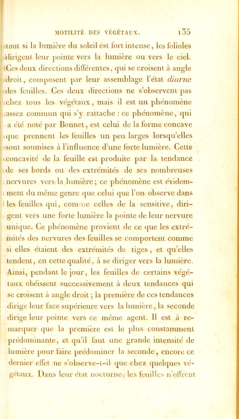 r* 1 Tout si la lumière du soleil est fort intense, les lolioles Idirigent leur pointe vers la lumière ou vers le ciel. ilCes deux directions différentes, qui se croisent à angle droit, composent par leur assemblage l’état diurne des feuilles. Ces deux directions ne s’observent pas fichez tous les végétaux, mais il est un phénomène assez commun qui s’y rattache : ce phénomène, qui a été noté par Bonnet, est celui de la forme concave que prennent les lèuilies un peu larges lorsqu’elles •sont soumises à l’influence d’une forte lumière. Cette (concavité de la feuille est produite par la tendance de ses bords ou des extrémités de scs nombreuses nervures vers la lumière ; ce phénomène est évidem- ; ment du même genre que celui que l’on observe dans les feuilles qui, comme celles de la sensitive, diri- gent vers une forte lumière la pointe de leur nervure unique. Ce phénomène provient de ce que les extré- mités des nervures des feuilles se comportent comme si elles étaient des extrémités de tiges , et qu’elles tendent, en cette qualité, à se diriger vers la lumière. Ainsi, pendant le jour, les feuilles de certains végé- taux obéissent successivement à deux tendances qui se croisent à angle droit ; la première de ces tendances dirige leur face supérieure vers la lumière, la seconde dirige leur pointe vers ce même agent. Il est à re- marquer que la première est le plus constamment prédominante, et qu’il faut une grande intensité de lumière pour faire prédominer la seconde, encore ce dernier effet ne s’observe-t-il que chez quelques vé- gétaux. Dans leur état nocturne , les feuilles n’offrent