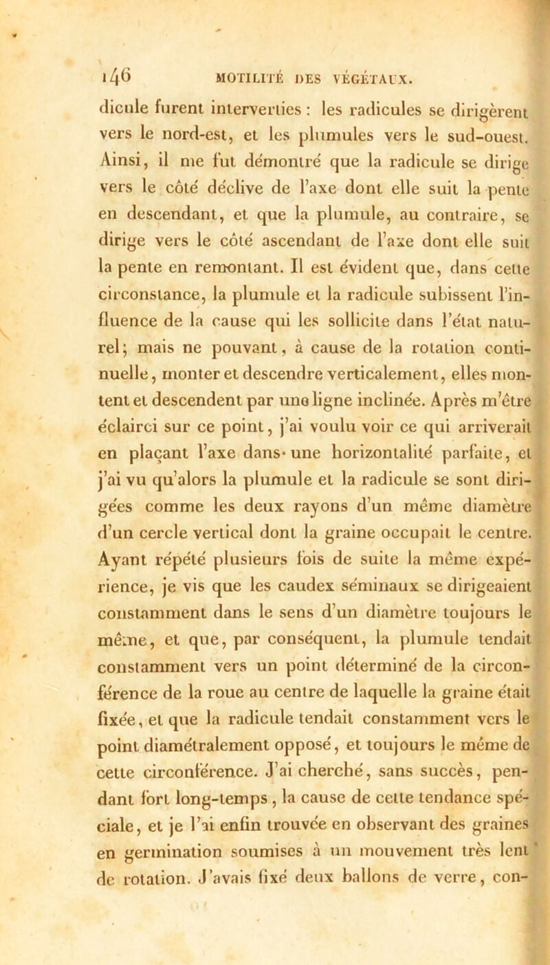 dicule furent interverties : les radicules se dirigèrent vers le nord-est, et les plumules vers le sud-ouest. Ainsi, il nie fut démontré que la radicule se dirige vers le côté déclive de l’axe dont elle suit la pente en descendant, et que la plumule, au contraire, se dirige vers le côté ascendant de l’axe dont elle suit la pente en remontant. Il est évident que, dans celte circonstance, la plumule et la radicule subissent l’in- fluence de la cause qui les sollicite dans l’état natu- rel ; mais ne pouvant, à cause de la rotation conti- nuelle , monter et descendre verticalement, elles mon- tent et descendent par une ligne inclinée. Après m’être éclairci sur ce point, j’ai voulu voir ce qui arriverait en plaçant l’axe dans-une horizontalité parfaite, et j’ai vu qu’alors la plumule et la radicule se sont diri- gées comme les deux rayons d’un même diamètre d’un cercle vertical dont la graine occupait le centre. Ayant répété plusieurs fois de suite la même expé- rience, je vis que les caudex séminaux se dirigeaient constamment dans le sens d’un diamètre toujours le même, et que, par conséquent, la plumule tendait constamment vers un point déterminé de la circon- férence de la roue au centre de laquelle la graine était fixée, et que la radicule tendait constamment vers le point diamétralement opposé, et toujours le même de cette circonférence. J’ai cherché, sans succès, pen- dant fort long-temps , la cause de cette tendance spé- ciale, et je l’ai enfin trouvée en observant des graines en germination soumises à un mouvement très lent ' de rotation. J’avais fixé deux ballons de verre, con-