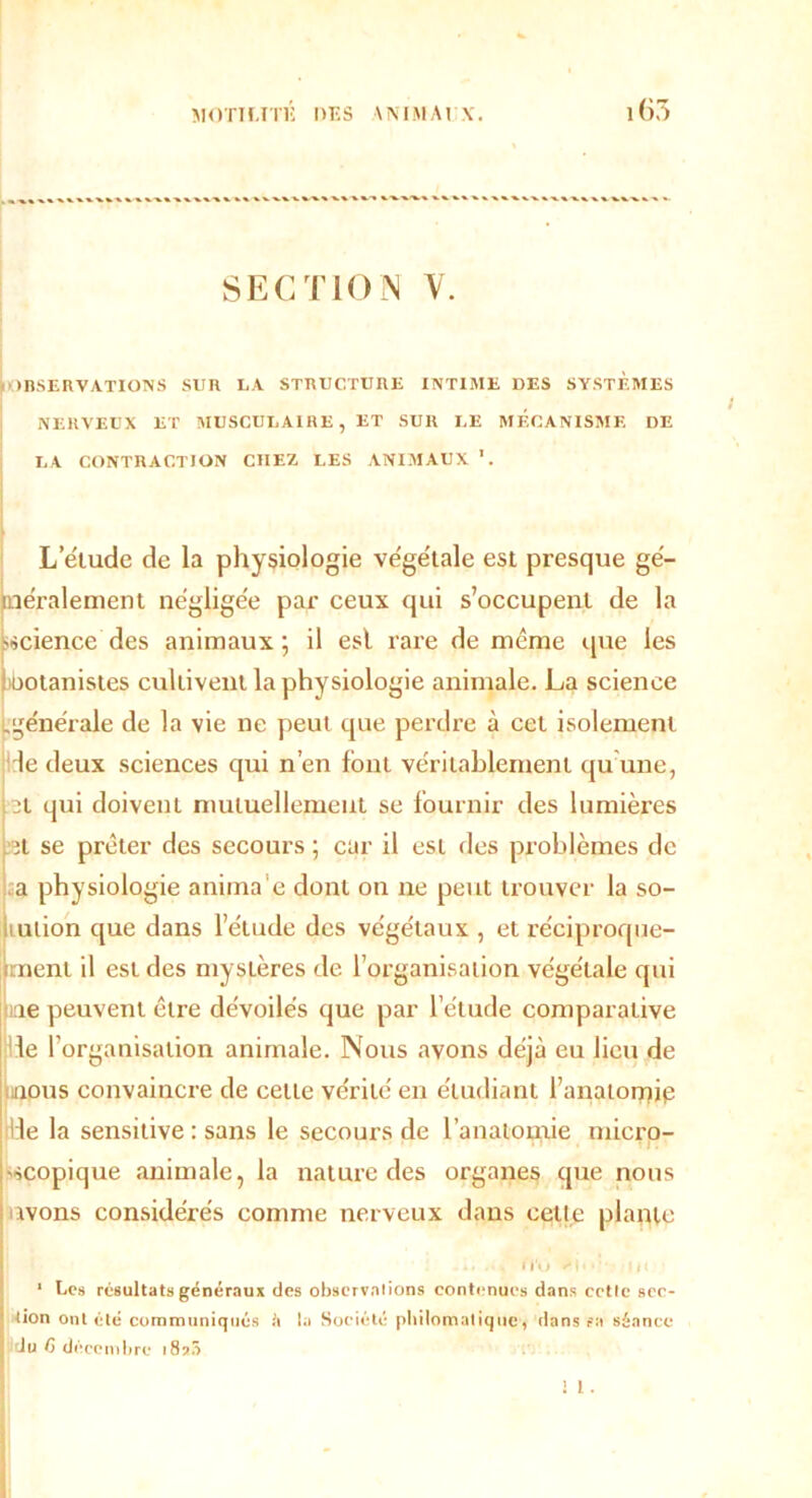 SECTION V. ( OBSERVATIONS SUR LA STRUCTURE INTIME DES SYSTEMES NERVEUX ET MUSCULAIRE, ET SUR LE MECANISME DE LA CONTRACTION CHEZ LES ANIMAUX \ L’étude de la physiologie végétale est presque gé- néralement négligée par ceux qui s’occupent de la sscience des animaux; il esl rare de même que les ootanistes cultivent la physiologie animale. La science [.'générale de la vie ne peut que perdre à cet isolement le deux sciences qui n’en font véritablement qu une, 3t qui doivent mutuellement se fournir des lumières :<ît se prêter des secours ; car il esl des problèmes de a physiologie anima e dont on ne peut trouver la so- lution que dans l’élude des végétaux , et réciproque- ment il est des mystères de l’organisation végétale qui ie peuvent être dévoilés que par l’étude comparative le l’organisation animale. Nous avons déjà eu lieu de nous convaincre de cette vérité en étudiant l’anatomip Ile la sensitive : sans le secours de l’anatomie micro- scopique animale, la nature des organes que nous avons considérés comme nerveux dans cette plante i IV» >I> • 111 1 Les résultats généraux des observniions contenues dans celle scc- ' tion ont été communiqués é la Société philomatique, dans sa séance I du fi décembre 187.Î ! 1.