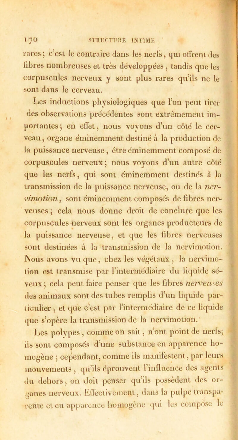 rares; c’esi le contraire dans les nerfs, qui offrent des libres nombreuses et très développées , tandis que les corpuscules nerveux y sont plus rares qu’ils ne le sont dans le cerveau. Les inductions physiologiques que l’on peut tirer des observations précédentes sont extrêmement im- portantes; en effet, nous voyons d’un côté le cer- veau, organe éminemment destiné à la production de la puissance nerveuse, être éminemment composé de corpuscules nerveux; nous voyons d’un autre côté que les nerfs, qui sont éminemment destinés à la transmission de la puissance nerveuse, ou de la ner- vimotion, sont éminemment composés de fibres ner- veuses ; cela nous donne droit de conclure que les corpuscules nerveux sont les organes producteurs de la puissance nerveuse, et que les fdjres nerveuses sont destinées à la transmission de la nervi motion. Nous avons vu que, chez les végétaux, la nefVimo- tion est transmise par l’intermédiaire du liquide sé- veux; cela peut faire penser que les fibres nerveuses des animaux sont des tubes remplis d’un liquide par- ticulier , et que c’est par l’intermédiaire de ce liquide que s’opère la transmission de la nervimotion. Les polypes, comme on sait, n’ont point de nerfs; ils sont composés d’une substance en apparence ho- mogène ; cependant, comme ils manifestent, par leurs mouvements, qu’ils éprouvent l’influence des agents du dehors, on doit penser qu’ils possèdent des or- ganes nerveux. Effectivement, dans la pulpe transpa- rente et en apparence homogène qui les compose le