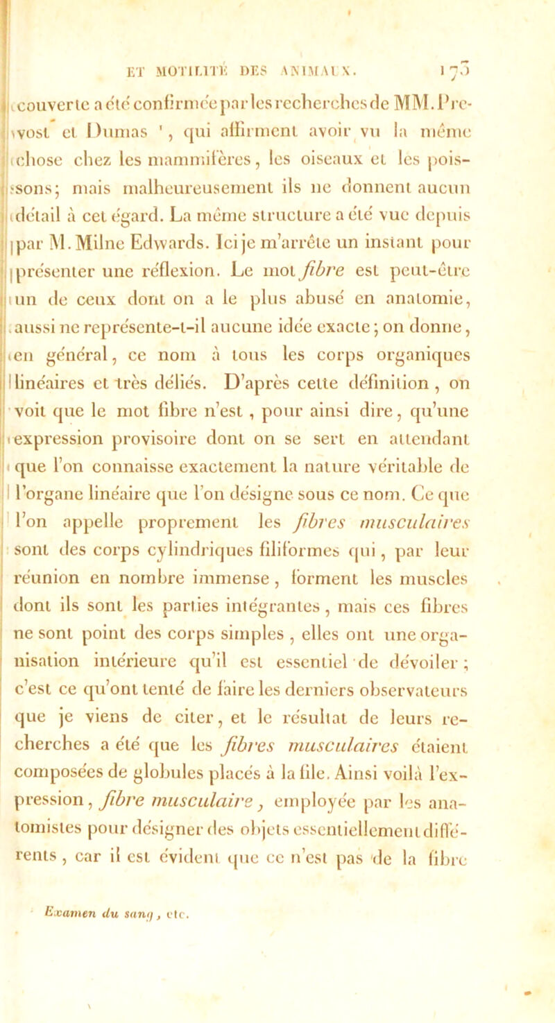 I ET MOTILITÉ DES ANIMAUX. 1 70 * couverte a étéconfirmée parles recherchcsde MM.Pre- wost ci Dumas qui affirment avoir vu la même lichose chez les mammifères, les oiseaux et les pois- ; «sons j mais malheureusement ils ne donnent aucun j idetail à cet egard. La même structure a été vue depuis ipar M.Milne Edwards. Ici je m’arrête un instant pour [présenter une réflexion. Le mot fibre est peut-être juin de ceux dont on a le plus abusé en anatomie, aussi ne représente-t-il aucune idée exacte ; on donne, jj.en général, ce nom à tous les corps organiques 1 linéaires et très déliés. D’après celte définition , on voit que le mot fibre n’est, pour ainsi dire, qu’une II 1 expression provisoire dont on se sert en attendant jique l’on connaisse exactement la nature véritable de l’organe linéaire que I on désigne sous ce nom. Ce que l’on appelle proprement les fibres musculaires sont des corps cylindriques filiformes qui, par leur réunion en nombre immense, forment les muscles dont ils sont les parties intégrantes, mais ces fibres ne sont point des corps simples , elles ont une orga- nisation intérieure qu’il est essentiel de dévoiler; c’est ce qu’ont tenté de faire les derniers observateurs que je viens de citer, et le résultat de leurs re- cherches a été <pie les fibres musculaires étaient composées de globules placés à la file. Ainsi voilà l’ex- pression , fibre musculaire j employée par les ana- tomistes pour désigner des objets essentiellement diffé- rents , car il est évident que ce n’est pas de la fibre Examen du sany, etc.