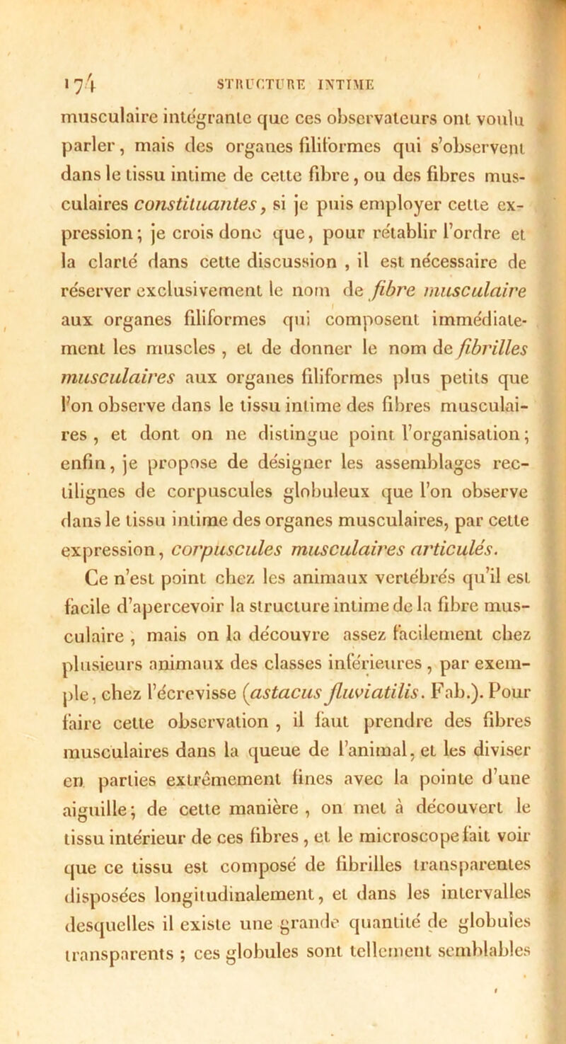 musculaire intégrante que ces observateurs ont voulu parler, mais des organes filiformes qui s’observent dans le tissu intime de cette fibre, ou des fibres mus- culaires constituantes, si je puis employer cette ex- pression; je crois donc que, pour rétablir l’ordre et la clarté dans cette discussion , il est nécessaire de réserver exclusivement le nom de fibre musculaire aux organes filiformes qui composent immédiate- ment les muscles , et de donner le nom de fibrilles musculaires aux organes filiformes plus petits que l’on observe dans le tissu intime des fibres musculai- res , et dont on ne distingue point l’organisation ; enfin, je propose de désigner les assemblages rec- tilignes de corpuscules globuleux que l’on observe dans le tissu intime des organes musculaires, par cette expression, corpuscules musculaires articulés. Ce n’est point chez les animaux vertébrés qu’il est facile d’apercevoir la structure intime de la fibre mus- culaire , mais on la découvre assez facilement chez plusieurs animaux des classes inférieures , par exem- ple, chez l’écrevisse (astacus jluviatilis. Fab.). Pour faire cette observation , il faut prendre des fibres musculaires dans la queue de l’animal, et les diviser en parties extrêmement fines avec la pointe d’une aiguille; de celte manière, on met cà découvert le tissu intérieur de ces fibres, et le microscope fait voir que ce tissu est composé de fibrilles transparentes disposées longitudinalement, et dans les intervalles desquelles il existe une grande quantité de globules transparents ; ces globules sont tellement semblables