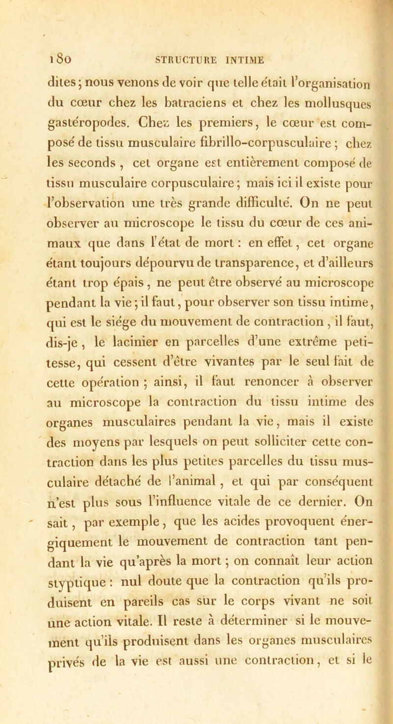 dites; nous venons de voir que telle était l’organisation du cœur chez les batraciens et chez les mollusques gastéropodes. Che'ô les premiers, le cœur est com- pose' de tissu musculaire fibrillo-corpusculaire ; chez les seconds , cet organe est entièrement composé de tissu musculaire corpusculaire ; mais ici il existe pour l’observation une très grande difficulté. On ne peut observer au microscope le tissu du cœur de ces ani- maux que dans l'état de mort : en effet, cet organe étant toujours dépourvu de transparence, et d’ailleurs étant trop épais , ne peut être observé au microscope pendant la vie ; il faut, pour observer son tissu intime, qui est le siège du mouvement de contraction , il faut, dis-je , le lacinier en parcelles d’une extrême peti- tesse, qui cessent d’être vivantes par le seul fait de cette opération ; ainsi, il faut renoncer à observer au microscope la contraction du tissu intime des organes musculaires pendant la vie, mais il existe des moyens par lesquels on peut solliciter cette con- traction dans les plus petites parcelles du tissu mus- culaire détaché de l’animal, et qui par conséquent n’est plus sous l’influence vitale de ce dernier. On sait, par exemple, que les acides provoquent éner- giquement le mouvement de contraction tant pen- dant la vie qu’après la mort ; on connaît leur action styptique : nul doute que la contraction qu’ils pro- duisent en pareils cas sur le corps vivant ne soit une action vitale. Il reste à déterminer si le mouve- ment qu’ils produisent dans les organes musculaires privés de la vie est aussi une contraction, et si le