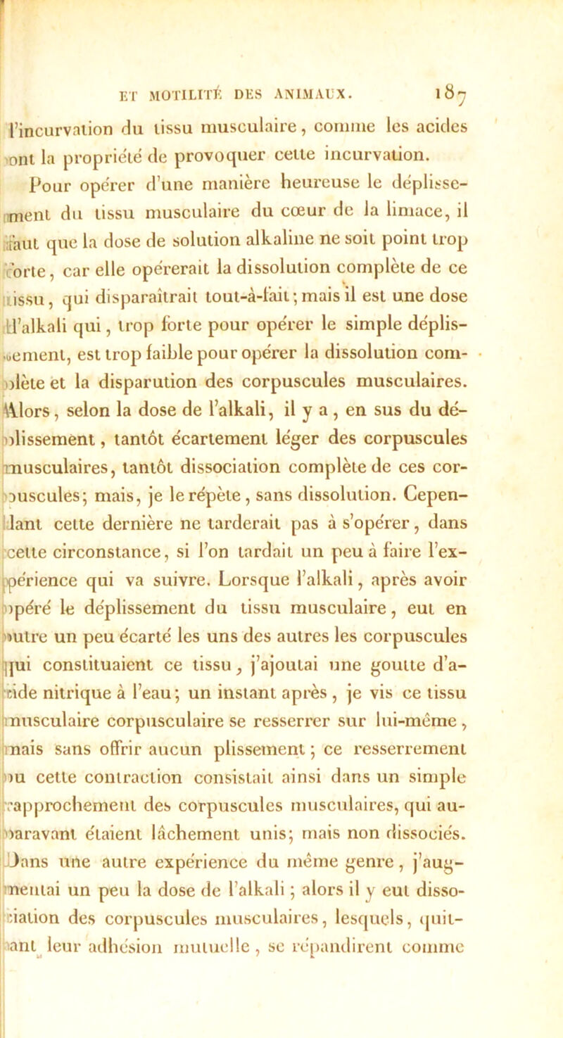 l’incurvation du tissu musculaire, comme les acides ont la propriété de provoquer cette incurvation. Pour opérer d’une manière heureuse le déplisse- ment du tissu musculaire du cœur de la limace, il faut que la dose de solution alkaline ne soit point trop c'orte, car elle opérerait la dissolution complète de ce issu, qui disparaîtrait tout-à-fâil; mais il est une dose H’alkali qui, trop forte pour opérer le simple déplis- •uemenl, est trop faible pour opérer la dissolution com- plète et la disparution des corpuscules musculaires. \klors, selon la dose de 1’alkali, il y a , en sus du dé- plissement , tantôt écartement léger des corpuscules musculaires, tantôt dissociation complète de ces cor- puscules; mais, je le répète, sans dissolution. Cepen- lant cette dernière ne tarderait pas à s’opérer, dans cette circonstance, si l’on tardait un peu à faire l’ex- périence qui va suivre. Lorsque l’alkali, après avoir opéré le déplissement du tissu musculaire, eut en outre un peu écarté les uns des autres les corpuscules qui constituaient ce tissu, j’ajoutai une goutte d’a- cide nitrique à l’eau; un instant après , je vis ce tissu musculaire corpusculaire se resserrer sur lui-même, nais sans offrir aucun plissement ; ce resserrement pu celle contraction consistait ainsi dans un simple rapprochement des corpuscules musculaires, qui au- paravant étaient lâchement unis; mais non dissociés, dans une autre expérience du même genre, j’aug- neutai un peu la dose de l’alkali ; alors il v eut disso- ciation des corpuscules musculaires, lesquels, quit- ant leur adhésion mutuelle, sc répandirent comme