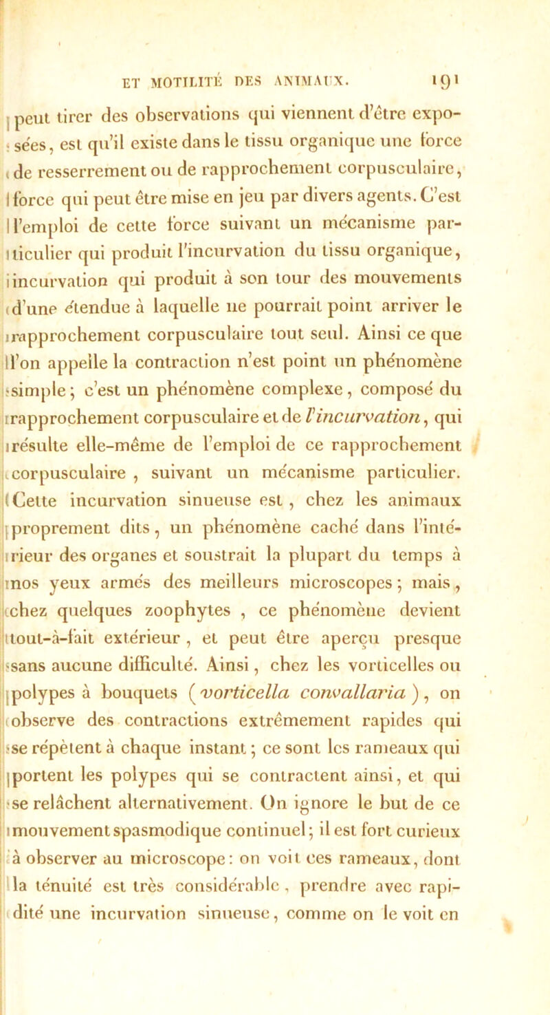 peut tirer des observations qui viennent d’être expo- sées, est qu’il existe dans le tissu organique une force ( de resserrement ou de rapprochement corpusculaire, ! force qui peut être mise en jeu par divers agents. C’est 1 l’emploi de cette force suivant un mécanisme par- ticulier qui produit l’incurvation du tissu organique, iincurvation qui produit à son tour des mouvements id’une étendue à laquelle ne pourrait point arriver le irapprochement corpusculaire tout seul. Ainsi ce que ll’on appelle la contraction n’est point un phénomène •simple ; c’est un phénomène complexe, composé du [rapprochement corpusculaire et de l'incurvation, qui irésulte elle-même de l’emploi de ce rapprochement 1corpusculaire , suivant un mécanisme particulier. ( Cette incurvation sinueuse est, chez les animaux proprement dits, un phénomène caché dans l’inté- 1 rieur des organes et soustrait la plupart du temps à inos yeux armés des meilleurs microscopes; mais, tchez quelques zoophytes , ce phénomène devient ttout-à-fait extérieur , et peut être aperçu presque •sans aucune difficulté. Ainsi, chez les vorticelles ou polypes à bouquets ( vorticella convallaria ), on observe des contractions extrêmement rapides qui •se répètent à chaque instant ; ce sont les rameaux qui ; portent les polypes qui se contractent ainsi, et qui se relâchent alternativement. On ignore le but de ce 1 mouvement spasmodique continuel; il est fort curieux à observer au microscope: on voit ces rameaux, dont la ténuité est très considérable , prendre avec rapi- dité une incurvation sinueuse, comme on le voit en