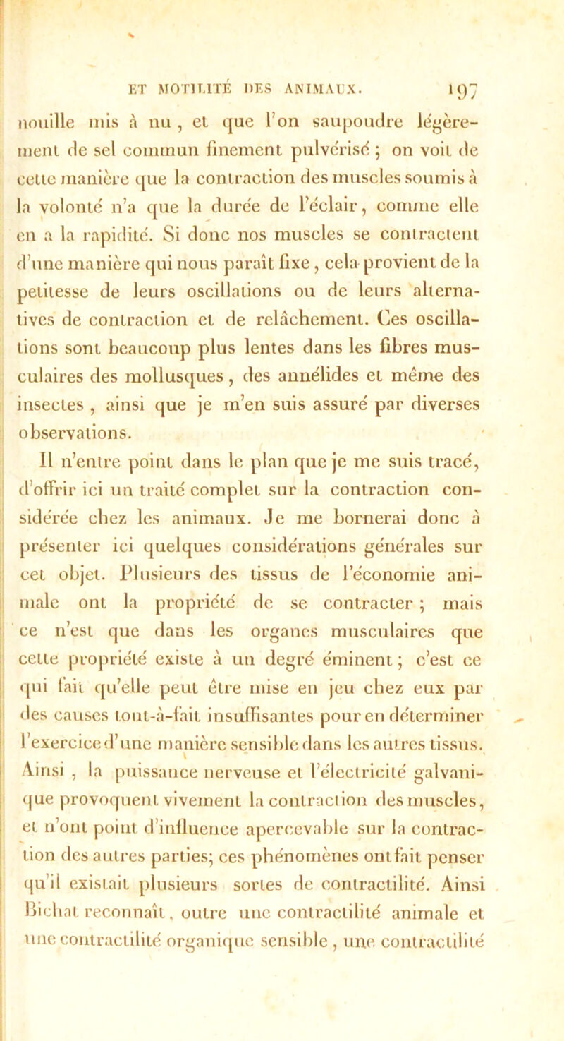 >97 nouille mis à nu , et que l’on saupoudre légère- ment de sel commun finement pulvérisé ; on voit de cette manière que la contraction des muscles soumis à la volonté n’a que la durée de l’éclair, comme elle en a la rapidité. Si donc nos muscles se contractent d’une manière qui nous paraît fixe, cela provient de la petitesse de leurs oscillations ou de leurs alterna- tives de contraction et de relâchement. Ces oscilla- tions sont beaucoup plus lentes dans les fibres mus- culaires des mollusques, des annélides et même des insectes , ainsi que je m’en suis assuré par diverses observations. Il n’entre point dans le plan que je me suis tracé, d’offrir ici un traité complet sur la contraction con- sidérée chez les animaux. Je me bornerai donc à présenter ici quelques considérations générales sur cet objet. Plusieurs des tissus de l’économie ani- male ont la propriété de se contracter ; mais ce n’est que dans les organes musculaires que celte propriété existe à un degré éminent ; c’est ce qui fait qu’elle peut être mise en jeu chez eux par des causes lout-à-fait insuffisantes pour en déterminer l’exercice d’une manière sensible dans les autres tissus. \ Ainsi , la puissance nerveuse et l’électricité galvani- que provoquent vivement la contraction des muscles, et n’ont point d’influence aperccvable sur la contrac- tion des autres parties; ces phénomènes ont fait penser qu’il existait plusieurs sortes de contractilité. Ainsi Bicbat reconnaît, outre une contractilité animale et une contractilité organique sensible , une contractilité