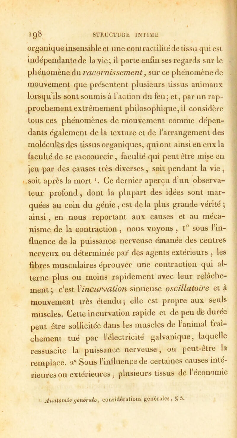 organique insensible et une contractilité de tissu qui est indépendante de la vie; il porte enfin ses regards sur le phénomène du racornissement, sur ce phénomène de mouvement que présentent plusieurs tissus animaux lorsqu’ils sont soumis à l’action du feu; et, par un rap- prochement extrêmement philosophique, il considère tous ces phénomènes de mouvement comme dépen- dants également de la texture et de l’arrangement des molécules des tissus organiques, qui ont ainsi en eux la faculté de se raccourcir, faculté qui peut être mise en jeu par des causes très diverses, soit pendant la vie, /.soit après la mort ’. Ce dernier aperçu d’un observa- teur profond, dont la plupart des idées sont mar- quées au coin du génie, est delà plus grande vérité ; ainsi, en nous reportant aux causes et au méca- nisme de la contraction , nous voyons , i° sous l’in- fluence de la puissance nerveuse émanée des centres nerveux ou déterminée par des agents extérieurs , les fibres musculaires éprouver une contraction qui al- terne plus ou moins rapidement avec leur relâche- ment ; c’est Xincurvation sinueuse oscillatoire et à mouvement très étendu; elle est propre aux seuls muscles. Cette incurvation rapide et de peu de durée peut être sollicitée dans les muscles de l’animal fraî- chement tué par l’électricité galvanique, laquelle ressuscite la puissance nerveuse, ou peut-être la remplace. 20 Sous l’influence de certaines causes inté- rieures ou extérieures , plusieurs tissus de l’économie 1 Anatomie générale, considérations generales, § 5.