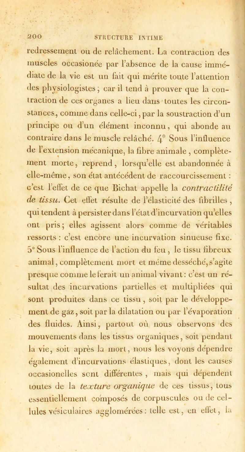 redressement ou de relâchement. La contraction des muscles occasionne par l’absence de la cause immé- diate de la vie est un l'ait qui mérite toute l’attention des physiologistes ; car il tend à prouver que la con- traction de ces organes a lieu dans toutes les circon- stances, comme dans celle-ci, par la soustraction d’un principe ou d’un élément inconnu, qui abonde au contraire dans le muscle relâché. 4° Sous l’influence de l’extension mécanique, la fibre animale , complète- ment morte, reprend, lorsqu’elle est abandonnée à elle-même, son état antécédent de raccourcissement : c’est l’effet de ce que Bichat appelle la contractilité de tissu. Cet effet résulte de l’élasticité des fibrilles, qui tendent à persister dans l’état d’incurvation quelles ont pris ; elles agissent alors comme de véritables ressorts : c’est encore une incurvation sinueuse fixe. 5° Sous l'influence de l’action du feu , le tissu fibreux animal, complètement mort et meme desséché, s’agite presque comme le ferait un animal vivant: c’est un ré- sultat des incurvations partielles et multipliées qui sont produites dans ce tissu, soit par le développe- ment de gaz, soit par la dilatation ou par l’évaporation des fluides. Ainsi, partout où nous observons des mouvements dans les tissus organiques, soit pendant la vie, soit après la mort, nous les voyons dépendre également d’incurvations élastiques, dont les causes occasionelles sent différentes , mais qui dépendent toutes de la texture organique de ces tissus, tous essentiellement composés de corpuscules ou de cel- lules vésiculaires agglomérées: telle est, en effet, la