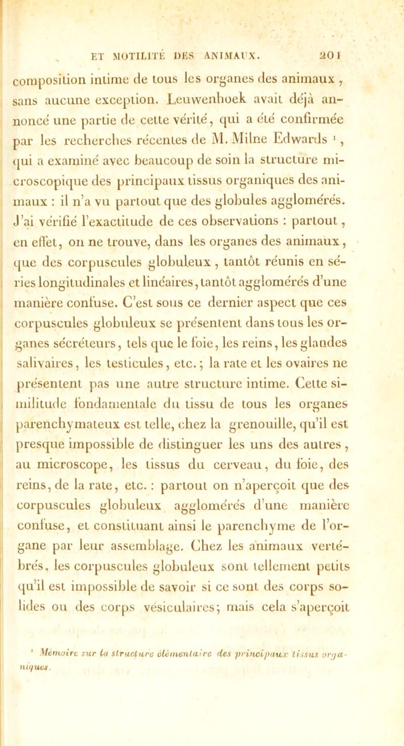 composition intime de tous les organes des animaux , sans aucune exception. Leuwenhoek avait de'jà an- nonce une partie de cette vérité, qui a été confirmée par les recherches récentes de M. Milne Edwards 1 , qui a examiné avec beaucoup de soin la structure mi- croscopique des principaux tissus organiques des ani- maux : il n’a vu partout que des globules agglomérés. J’ai vérifié l’exactitude de ces observations : partout, en effet, on ne trouve, dans les organes des animaux, que des corpuscules globuleux , tantôt réunis en sé- ries longitudinales et linéaires, tantôt agglomérés d’une manière confuse. C’est sous ce dernier aspect que ces corpuscules globuleux se présentent dans tous les or- ganes sécréteurs, tels que le loie, les reins, les glandes salivaires, les testicules, etc. ; la rate et les ovaires ne présentent pas une autre structure intime. Celte si- militude fondamentale du tissu de tous les organes parenchymateux est telle, chez la grenouille, qu’il est presque impossible de distinguer les uns des autres , au microscope, les tissus du cerveau, du foie, des reins, de la rate, etc. : partout on n’aperçoit que des corpuscules globuleux agglomérés d’une manière confuse, et constituant ainsi le parenchyme de l’or- gane par leur assemblage. Chez les animaux verté- brés, les corpuscules globuleux sont tellement petits qu’il est impossible de savoir si ce sont des corps so- lides ou des corps vésiculaires; mais cela s’aperçoit 1 Mémoire sur la structure élémentaire des principaux tissus orga- niques.