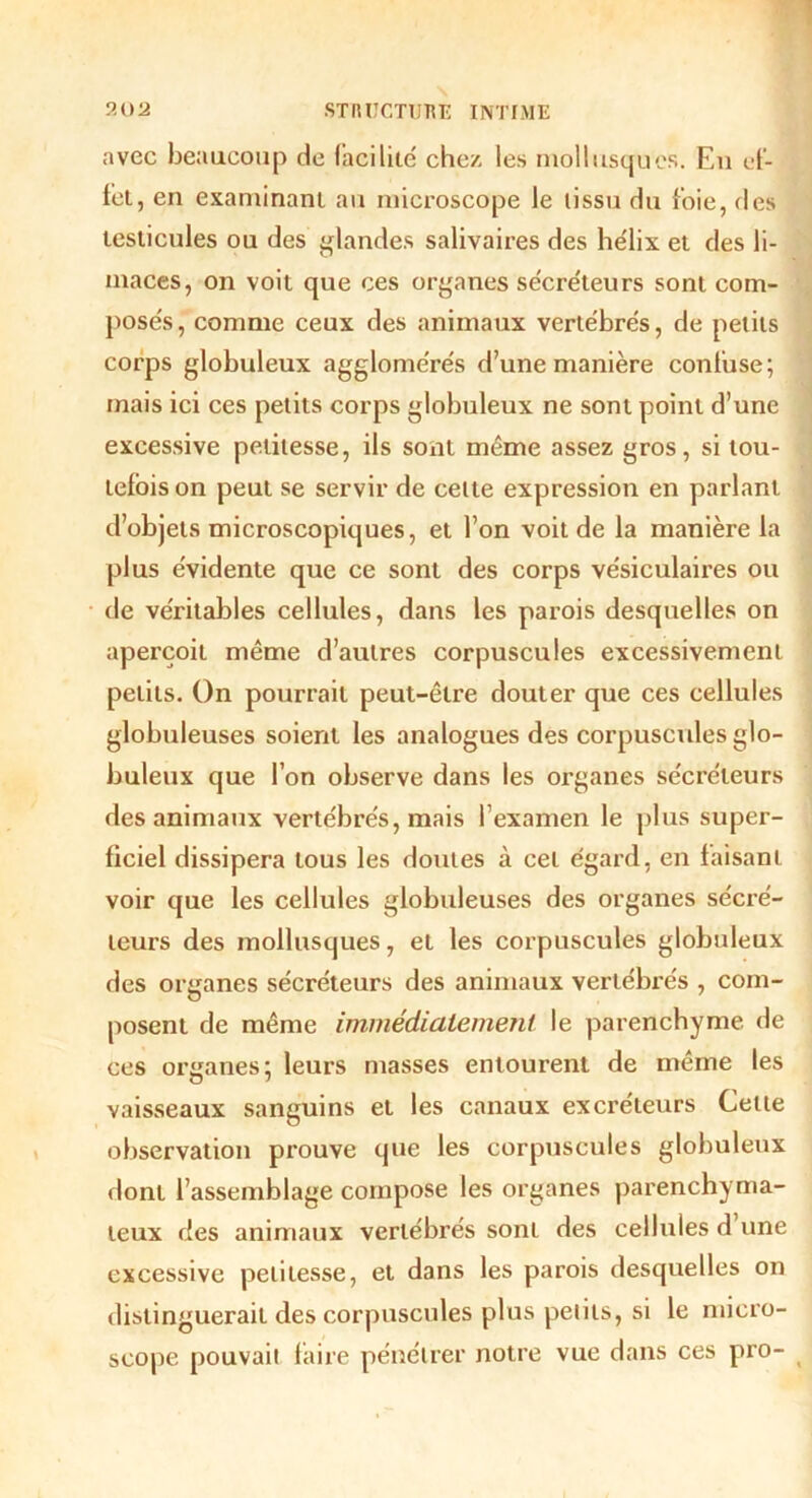 avec beaucoup de facilite chez les mollusques. Eu ef- fet, en examinant au microscope le tissu du foie, des testicules ou des glandes salivaires des hélix et des li- maces, on voit que ces organes sécréteurs sont com- posés , comme ceux des animaux vertébrés, de petits corps globuleux agglomérés d’une manière confuse; mais ici ces petits corps globuleux ne sont point d’une excessive petitesse, ils sont même assez gros, si tou- tefois on peut se servir de celte expression en parlant d’objets microscopiques, et l’on voit de la manière la plus évidente que ce sont des corps vésiculaires ou de véritables cellules, dans les parois desquelles on aperçoit même d’autres corpuscules excessivement petits. On pourrait peut-être douter que ces cellules globuleuses soient les analogues des corpuscules glo- buleux que l’on observe dans les organes sécréteurs des animaux vertébrés, mais l’examen le plus super- ficiel dissipera tous les doutes à cet égard, en faisanL voir que les cellules globuleuses des organes sécré- teurs des mollusques, et les corpuscules globuleux des organes sécréteurs des animaux vertébrés , com- posent de même immédiatement le parenchyme de ces organes; leurs masses entourent de même les vaisseaux sanguins et les canaux excréteurs Cette observation prouve que les corpuscules globuleux dont l’assemblage compose les organes parenchyma- teux des animaux vertébrés sont des cellules d’une excessive petitesse, et dans les parois desquelles on distinguerait des corpuscules plus petits, si le micro- scope pouvait faire pénétrer notre vue dans ces pro-