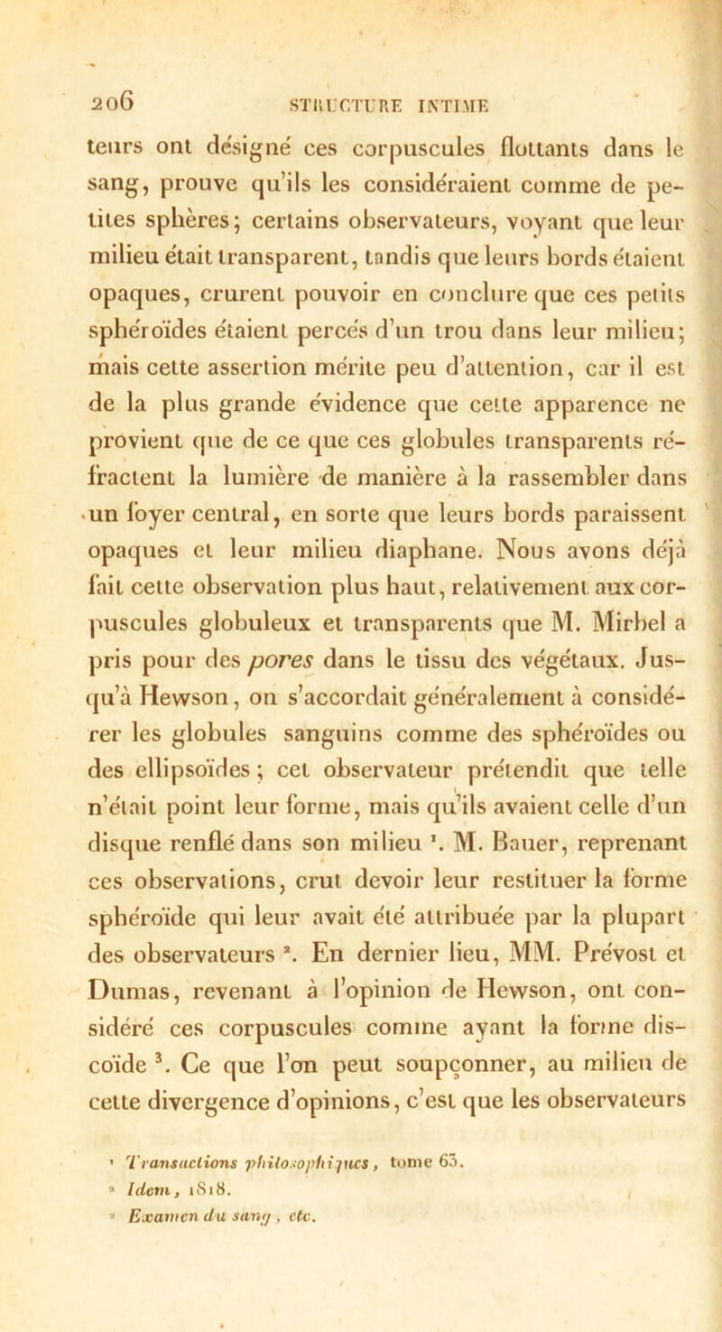 2f)6 teurs ont désigné ces corpuscules flottants dans le sang, prouve qu’ils les considéraient comme de pe- tites sphères ; certains observateurs, voyant que leur milieu était transparent, tandis que leurs bords étaient opaques, crurent pouvoir en conclure que ces petits sphéroïdes étaient percés d’un trou dans leur milieu; mais celte assertion mérite peu d’attention, car il est de la plus grande évidence que cette apparence ne provient (pie de ce que ces globules transparents ré- fractent la lumière de manière à la rassembler dans un loyer central, en sorte que leurs bords paraissent opaques et leur milieu diaphane. Nous avons déjà fait cette observation plus haut, relativement aux cor- puscules globuleux et transparents que M. Mirbel a pris pour des pores dans le tissu des végétaux. Jus- qu’à Hewson, on s’accordait généralement à considé- rer les globules sanguins comme des sphéroïdes ou des ellipsoïdes ; cet observateur prétendit que telle n’élail point leur forme, mais qu’ils avaient celle d’un disque renflé dans son milieu \ M. Bauer, reprenant ces observations, crut devoir leur restituer la forme sphéroïde qui leur avait été attribuée par la plupart des observateurs 2. En dernier lieu, MM. Prévost et Dumas, revenant à l’opinion de Hewson, ont con- sidéré ces corpuscules comme ayant la forme dis- coïde 3. Ce que l’on peut soupçonner, au milieu de cette divei'gence d’opinions, c’est que les observateurs » Transactions •ptiito.~ophijn.cs, tome 63. a Idem, 1S18. » Examen du sang, etc. i