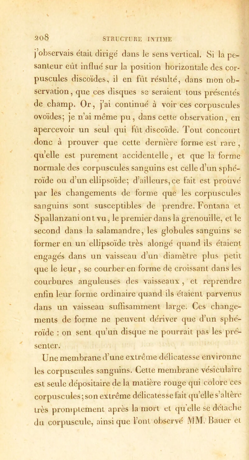 j’observais était dirigé dans le sens vertical. Si la pe- santeur eût influé sur la position horizontale des cor- puscules discoïdes, il en fût résulté, dans mon ob- servation , que ces disques se seraient tous présentés de champ. Or, j’ai continué à voir ces corpuscules ovoïdes; je n’ai meme pu, dans cette observation, en apercevoir un seul qui fût discoïde. Tout concourt donc à prouver que cette dernière forme est rare, qu’elle est purement accidentelle, et que la forme normale des corpuscules sanguins est celle d’un sphé- roïde ou d’un ellipsoïde; d’ailleurs, ce fait est prouvé par les changements de forme que les corpuscules sanguins sont susceptibles de prendre. Fontana et Spallanzani ont vu, le premier dans la grenouille, elle second dans la salamandre, les globules sanguins se former en un ellipsoïde très alongé quand ils étaient engagés dans un vaisseau d’un diamètre plus petit que le leur, se courber en forme de croissant dans les courbures anguleuses des vaisseaux, et reprendre enfin leur forme ordinaire quand ils étaient parvenus dans un vaisseau suffisamment large. Ces change- ments de forme ne peuvent dériver que d’un sphé- roïde : on sent qu’un disque ne pourrait pas les pré- senter. Une membrane d’une extrême délicatesse environne les corpuscules sanguins. Cette membrane vésiculaire est seule dépositaire de la matière rouge qui colore ces corpuscules ; son extrême délicatesse fait quelle s’altère très promptement après la mort et quelle se détache du corpuscule, ainsique l’ont observé MM. Bauer et