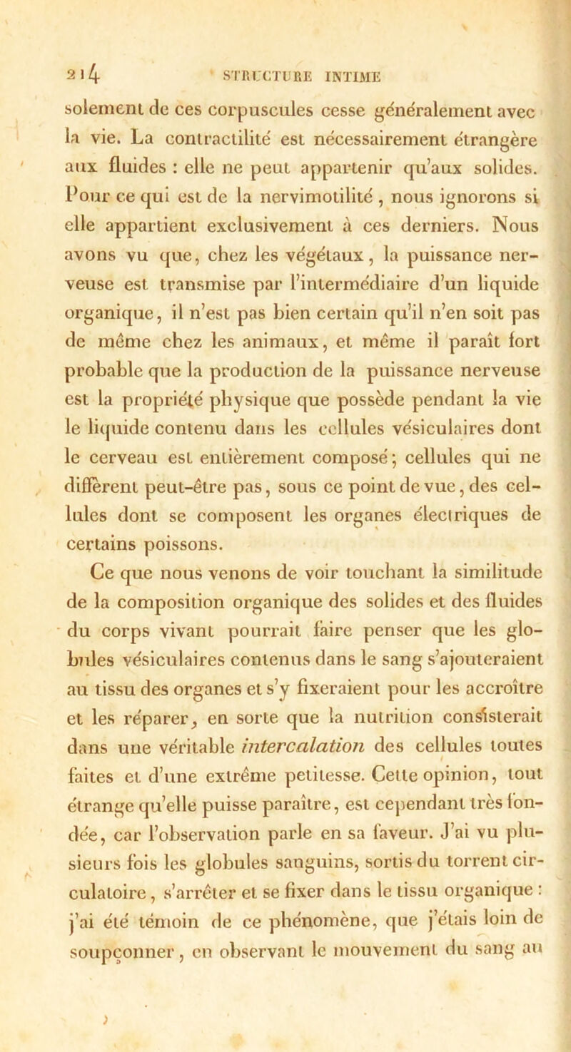 solement de ces corpuscules cesse généralement avec la vie. La contractilité est nécessairement étrangère aux fluides : elle ne peut appartenir qu’aux solides. Pour ce qui est de la nervimotilité , nous ignorons si elle appartient exclusivement à ces derniers. Nous avons vu que, chez les végétaux, la puissance ner- veuse est transmise par l’intermédiaire d’un liquide organique, il n’est pas bien certain qu’il n’en soit pas de même chez les animaux, et même il paraît fort probable que la production de la puissance nerveuse est la propriété physique que possède pendant la vie le liquide contenu dans les cellules vésiculaires dont le cerveau est entièrement composé ; cellules qui ne diffèrent peut-être pas, sous ce point de vue, des cel- lules dont se composent les organes électriques de certains poissons. Ce que nous venons de voir touchant la similitude de la composition organique des solides et des fluides du corps vivant pourrait faire penser que les glo- bules vésiculaires contenus dans le sang s’ajouteraient au tissu des organes et s’y fixeraient pour les accroître et les réparer, en sorte que la nutrition consisterait dans une véritable intercalation des cellules toutes l faites et d’une extrême petitesse. Cette opinion, tout étrange qu’elle puisse paraître, est cependant très fon- dée, car l’observation parle en sa faveur. J’ai vu plu- sieurs fois les globules sanguins, sortis du torrent cir- culatoire , s’arrêter et se fixer dans le tissu organique : j’ai été témoin de ce phénomène, que j’étais loin de soupçonner, en observant le mouvement du sang au