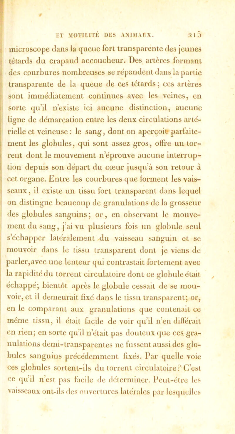 / ET MOTILITÉ DES ANIMACX. 2l5 microscope dans la queue fort transparente des jeunes têtards du crapaud accoucheur. Des artères formant des courbures nombreuses se répandent dans la partie transparente de la queue de ces têtards ; ces artères sont immédiatement continues avec les veines, en sorte qu’il n’existe ici aucune distinction, aucune ligne de démarcation entre les deux circulations arté- rielle et veineuse : le sang, dont on aperçoit1 parfaite- ment les globules, qui sont assez gros, offre un tor- rent dont le mouvement n’éprouve aucune interrup- tion depuis son départ du cœur jusqu’à son retour à cet organe. Entre les courbures que forment les vais- seaux , il existe un tissu fort transparent dans lequel on distingue beaucoup de granulations de la grosseur des globules sanguins; or, en observant le mouve- ment du sang, j’ai vu plusieurs fois un globule seul s’échapper latéralement du vaisseau sanguin et se mouvoir dans le tissu transparent dont je viens de parler,avec une lenteur qui contrastait fortement avec la rapidité du torrent circulatoire dont ce globule était échappé; bientôt après le globule cessait de se mou- voir, et il demeurait fixé dans le tissu transparent; or, en le comparant aux granulations que contenait ce même tissu, il était facile de voir qu’il n’en différait en rien; en sorte qu’il n’était pas douteux que ces gra- nulations demi-transparentes ne fussent aussi des glo- bules sanguins précédemment fixés. Par quelle voie ces globules sortent-ils du torrent circulatoire:’ C’est ce qu’il n’est pas facile de déterminer. Peut-être les vaisseaux ont-ils des ouvertures latérales par lesquelles