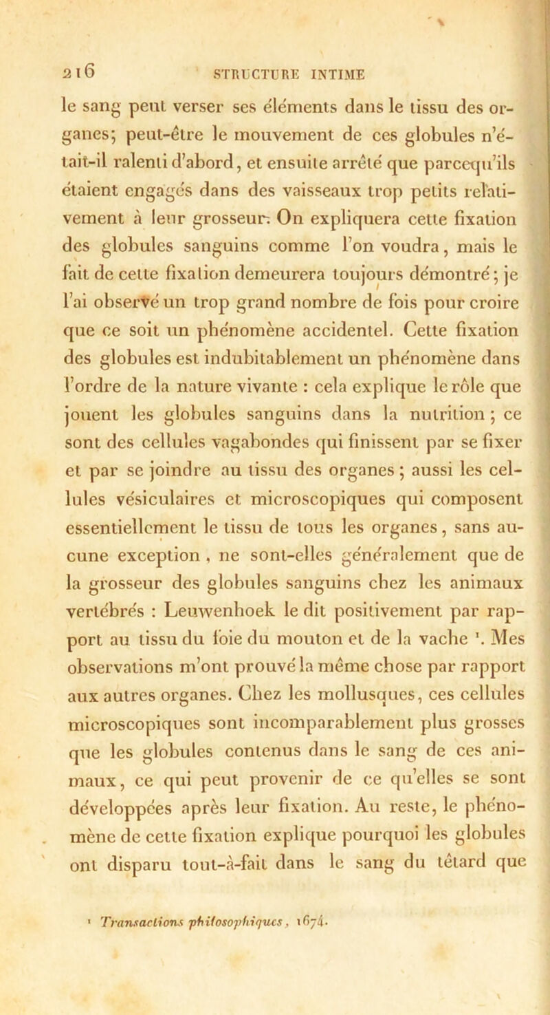 le sang peut verser ses éléments dans le tissu des or- ganes; peut-être le mouvement de ces globules n’é- tait-il ralenti d’abord, et ensuite arrête' que parcequ’ils étaient engagés dans des vaisseaux trop petits relati- vement à leur grosseur-. On expliquera celte fixation des globules sanguins comme l’on voudra, mais le fait de celte fixation demeurera toujours démontré ; je l’ai observé un trop grand nombre de fois pour croire que ce soit un phénomène accidentel. Cette fixation des globules est indubitablement un phénomène dans l’ordre de la nature vivante : cela explique le rôle que jouent les globules sanguins dans la nutrition ; ce sont des cellules vagabondes qui finissent par se fixer et par se joindre au tissu des organes ; aussi les cel- lules vésiculaires et microscopiques qui composent essentiellement le tissu de tous les organes, sans au- cune exception , ne sont-elles généralement que de la grosseur des globules sanguins chez les animaux vertébrés : Leuwenhoek le dit positivement par rap- port au tissu du foie du mouton et de la vache \ Mes observations m’ont prouvé la même chose par rapport aux autres organes. Chez les mollusques, ces cellules microscopiques sont incomparablement plus grosses que les globules contenus dans le sang de ces ani- maux, ce qui peut provenir de ce quelles se sont développées après leur fixation. Au reste, le phéno- mène de cette fixation explique pourquoi les globules ont disparu tout-<à-fail dans le sang du têtard que 1 Transactions •philosophiques ,