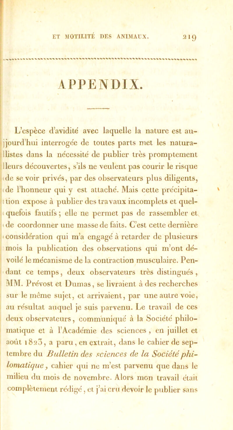 APPENDIX. L’espèce d’avidité avec laquelle la nature est au- jourd'hui interrogée de toutes parts met les natura- listes dans la nécessité de publier très promptement Heurs découvertes, s’ils ne veulent pas courir le risque (de se voir privés, par des observateurs plus diligents, (de l’honneur qui y est attaché. Mais cette précipita- ttion expose à publier des travaux incomplets et quel- quefois fautifs ; elle ne permet pas de rassembler et • de coordonner une masse de faits. C’est cette dernière i considération qui m’a engagé à retarder de plusieurs mois la publication des observations qui m’ont dé- voilé le mécanisme de la contraction musculaire. Pen- dant ce temps, deux observateurs très distingués , MM. Prévost et Dumas, se livraient à des recherches sur le même sujet, et arrivaient, par une autre voie, au résultat auquel je suis parvenu. Le travail de ces deux observateurs, communiqué à la Société philo- matique et à l’Académie des sciences , en juillet et août i8a3, a paru, en extrait, dans le cahier de sep- tembre du Bulletin des sciences de la Société phi- lomatique , cahier qui ne m’est parvenu que dans le milieu du mois de novembre. Alors mon travail était complètement rédigé, et j’ai cru devoir le publier sans