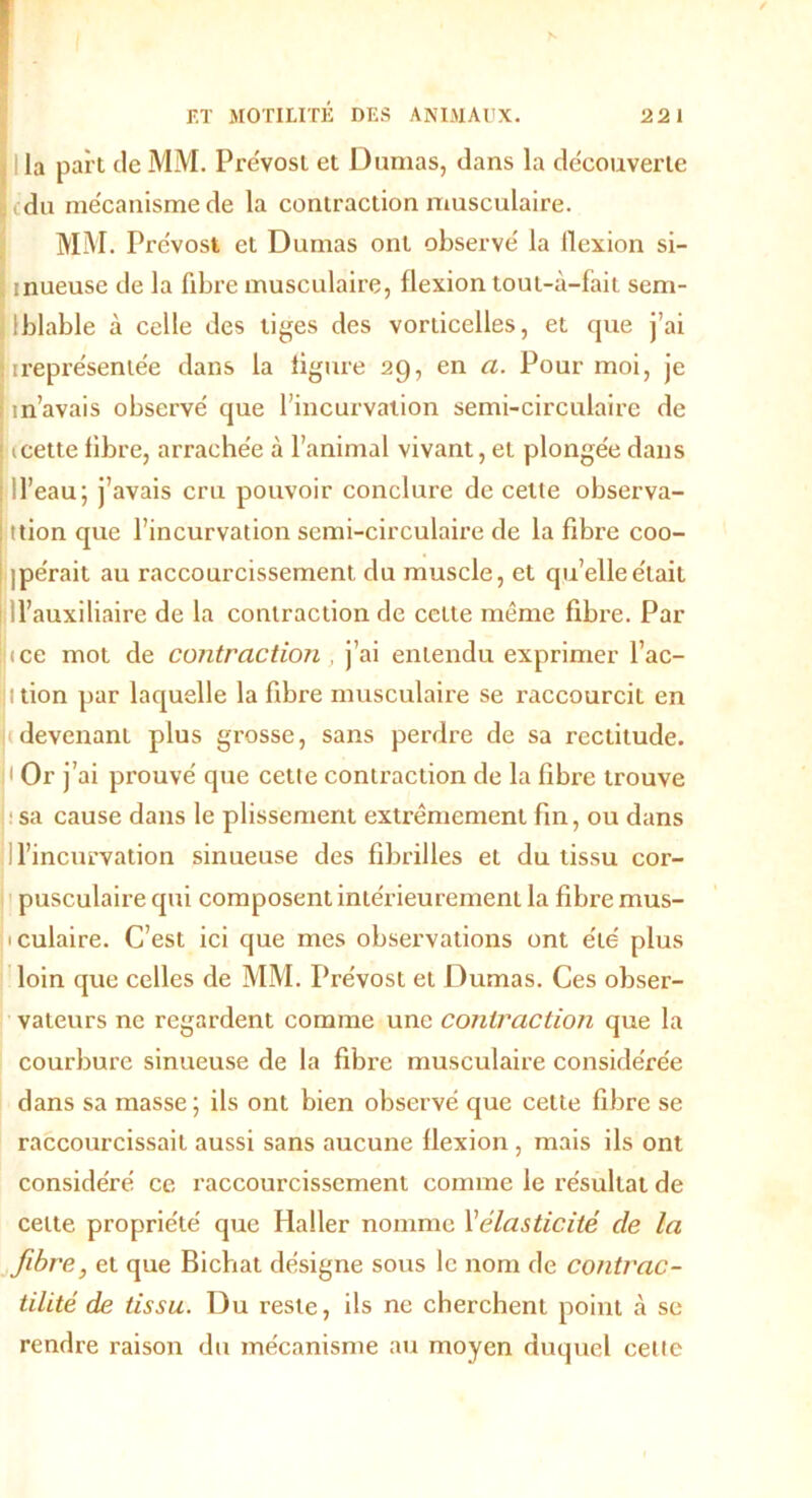 I la part de MM. Prévost et Dumas, dans la découverte du mécanisme de la contraction musculaire. MM. Prévost et Dumas ont observé la llexion si- mueuse de la fibre musculaire, flexion tout-à-fàit sem- Iblable à celle des tiges des vorticelles, et que j’ai ireprésentée dans la figure 29, en a. Pour moi, je m’avais observé que l’incurvation semi-circulaire de mette fibre, arrachée à l’animal vivant, et plongée dans ! l’eau; j’avais cru pouvoir conclure de celle observa- ttion que l’incurvation semi-circulaire de la fibre coo- ipe'rait au raccourcissement du muscle, et qu’elle était d’auxiliaire de la contraction de cette même fibre. Par } (ce mot de contraction , j’ai entendu exprimer l’ac- Ittion par laquelle la fibre musculaire se raccourcit en devenant plus grosse, sans perdre de sa rectitude. H Or j’ai prouvé que cette contraction de la fibre trouve sa cause dans le plissement extrêmement fin, ou dans l’incurvation sinueuse des fibrilles et du tissu cor- pusculaire qui composent intérieurement la fibre mus- iculaire. C’est ici que mes observations ont été plus loin que celles de MM. Prévost et Dumas. Ces obser- vateurs ne regardent comme une contraction que la courbure sinueuse de la fibre musculaire considérée dans sa masse ; ils ont bien observé que cette fibre se raccourcissait aussi sans aucune flexion , mais ils ont considéré ce raccourcissement comme le résultat de celte propriété que Haller nomme l'élasticité de la fibre, et que Bichat désigne sous le nom de contrac- tilité de tissu. Du reste, ils ne cherchent point à se rendre raison du mécanisme au moyen duquel celte