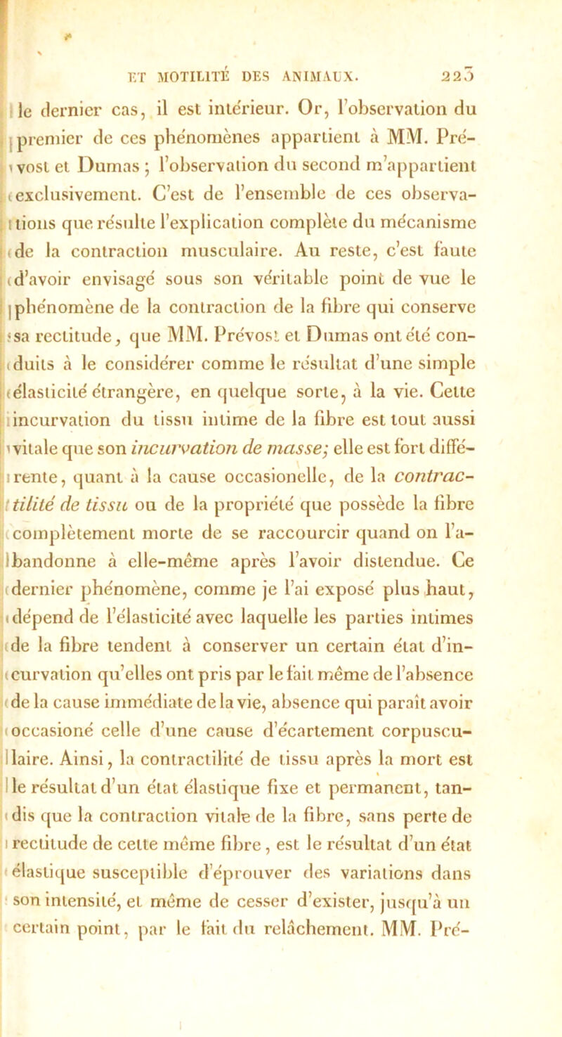 le dernier cas, il est inte'rieur. Or, l’observation du j premier de ces phénomènes appartient à MM. Pré- ivosl et Dumas ; l’observation du second m’appartient K exclusivement. C’est de l’ensemble de ces observa- tions que résulte l’explication complète du mécanisme :(de la contraction musculaire. Au reste, c’est faute (d’avoir envisage' sous son véritable point de vue le I phe'nomène de la contraction de la fibre qui conserve <sa rectitude, que MM. Prévost et Dumas ont été con- iduits à le considérer comme le résultat d’une simple (élasticité étrangère, en quelque sorte, à la vie. Celte incurvation du tissu intime de la fibre est tout aussi 'vitale que son incurvation de masse; elle est fort dififé- irente, quant à la cause occasionelle, de la contrac- ttilité de tissu ou de la propriété que possède la fibre (complètement morte de se raccourcir quand on l’a- Ibandonne à elle-même après l’avoir distendue. Ce (dernier phénomène, comme je l’ai exposé plus haut, < dépend de l’élasticité avec laquelle les parties intimes (de la fibre tendent à conserver un certain état d’in- tcurvalion qu’elles ont pris par le fait même de l’absence de la cause immédiate de la vie, absence qui paraît avoir (occasioné celle d’une cause d’écartement corpuscu- laire. Ainsi, la contractilité de tissu après la mort est le résultat d’un état élastique fixe et permanent, tan- idis que la contraction vitale de la fibre, sans perte de i rectitude de cette même fibre , est le résultat d’un état élastique susceptible d’éprouver des variations dans son intensité, et même de cesser d’exister, jusqu’à un certain point, par le fait du relâchement. MM. Pré-