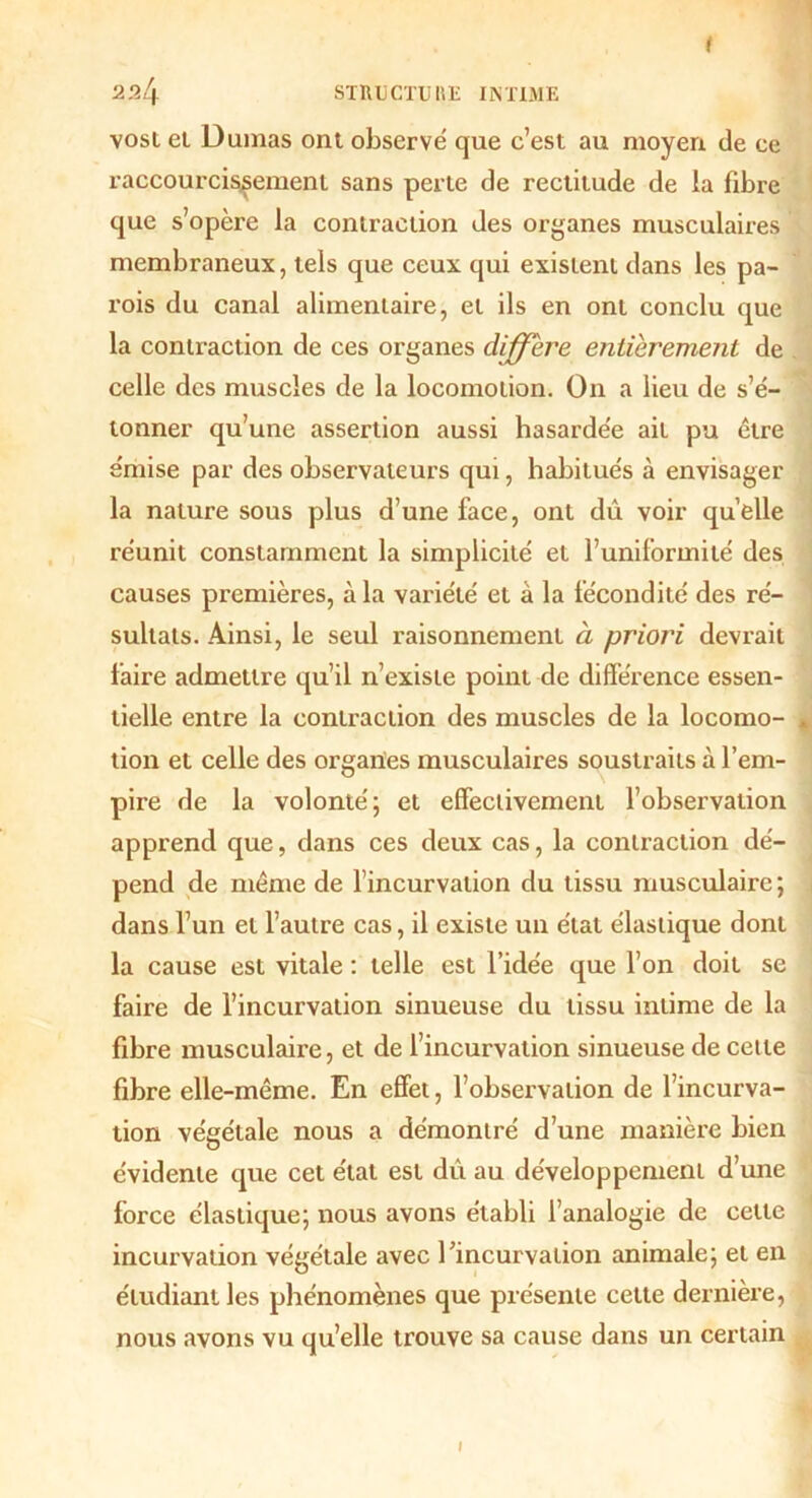 vost et Dumas ont observé que c’est au moyen de ce raccourcissement sans perte de rectitude de la fibre que s’opère la contraction des organes musculaires membraneux, tels que ceux qui existent dans les pa- rois du canal alimentaire, et ils en ont conclu que la contraction de ces organes différé entièrement de celle des muscles de la locomotion. On a lieu de s’é- tonner qu’une assertion aussi hasardée ait pu être émise par des observateurs qui, habitués à envisager la nature sous plus d’une face, ont dû voir qu’elle réunit constamment la simplicité et l’uniformité des causes premières, à la variété et à la fécondité des ré- sultats. Ainsi, le seul raisonnement à priori devrait faire admettre qu’il n’existe point de différence essen- tielle entre la contraction des muscles de la locomo- tion et celle des organes musculaires soustraits à l’em- pire de la volonté; et effectivement l’observation apprend que, dans ces deux cas, la contraction dé- pend de même de l’incurvation du tissu musculaire; dans l’un et l’autre cas, il existe un état élastique dont la cause est vitale : telle est l’idée que l’on doit se faire de l’incurvation sinueuse du tissu intime de la fibre musculaire, et de l’incurvation sinueuse de cette fibre elle-même. En effet, l’observation de l’incurva- tion végétale nous a démontré d’une manière bien évidente que cet état est du au développement d’une force élastique; nous avons établi l’analogie de cette incurvation végétale avec l’incurvation animale; et en étudiant les phénomènes que présente cette dernière, nous avons vu qu’elle trouve sa cause dans un certain