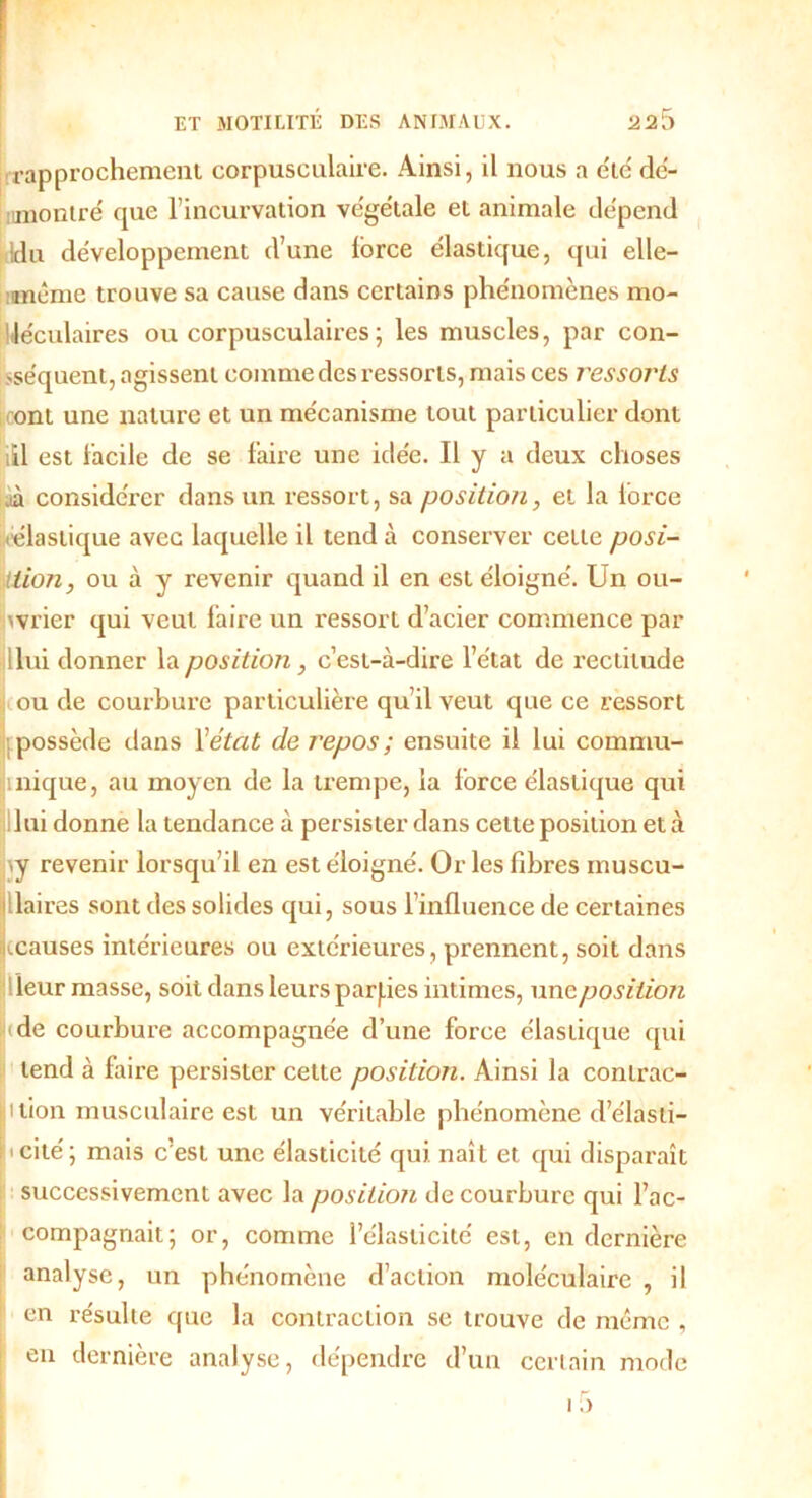 .rapprochement corpusculaire. Ainsi, il nous a été dé- montré que l’incurvation végétale et animale dépend Idu développement d’une lorce élastique, qui elle- mcme trouve sa cause dans certains phénomènes mo- léculaires ou corpusculaires ; les muscles, par con- séquent, agissent comme des ressorts, mais ces l'essoj'ts ont une nature et un mécanisme tout particulier dont itl est lacile de se faire une idée. Il y a deux choses .à considérer dans un ressort, sa position, et la force élastique avec laquelle il tend à conserver cette posi- tion, ou à y revenir quand il en est éloigné. Un ou- wrier qui veut faire un ressort d’acier commence par Hui donner la position, c’est-à-dire l’état de rectitude ou de courbure particulière qu’il veut que ce ressort possède dans Y état de repos ; ensuite il lui commu- inique, au moyen de la trempe, la force élastique qui lui donne la tendance à persister dans cette position et à >y revenir lorsqu’il en est éloigné. Or les fibres muscu- laires sont des solides qui, sous l’influence de certaines ^causes intérieures ou extérieures, prennent, soit dans leur niasse, soit dans leurs parties intimes, une position de courbure accompagnée d’une force élastique qui tend à faire persister celte position. Ainsi la conlrac- ition musculaire est un véritable phénomène d’élasti- « cité ; mais c’est une élasticité qui naît et qui disparaît successivement avec la position de courbure qui l’ac- compagnait; or, comme l’élasticité est, en dernière analyse, un phénomène d’action moléculaire , il en résulte que la contraction se trouve de même , en dernière analyse, dépendre d’un certain mode 15