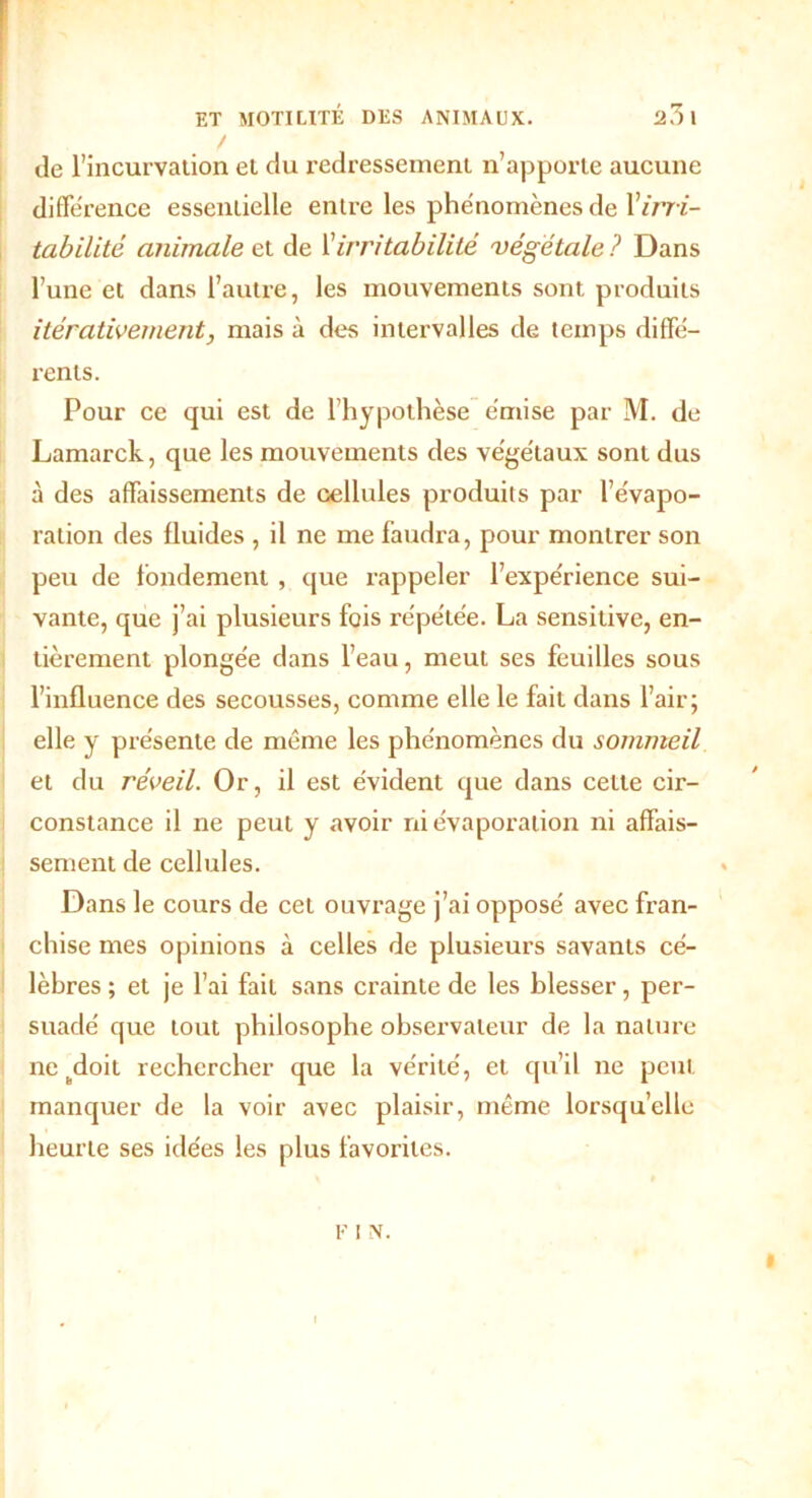 de l’incurvation et du redressement n’apporte aucune différence essentielle entre les phénomènes de Virri- tabilité animale et de l’irritabilité 'végétale ? Dans l’une et dans l’autre, les mouvements sont produits itérativement, mais à des intervalles de temps diffé- rents. Pour ce qui est de l’hypothèse émise par M. de Lamarck, que les mouvements des végétaux sont dus à des affaissements de cellules produits par l’évapo- ration des fluides , il ne me faudra, pour montrer son peu de fondement, que rappeler l’expérience sui- vante, que j’ai plusieurs fois répétée. La sensitive, en- tièrement plongée dans l’eau, meut ses feuilles sous l’influence des secousses, comme elle le fait dans l’air; elle y présente de même les phénomènes du sommeil et du réveil. Or, il est évident que dans cette cir- constance il ne peut y avoir ni évaporation ni affais- sement de cellules. Dans le cours de cet ouvrage j’ai opposé avec fran- chise mes opinions à celles de plusieurs savants cé- lèbres ; et je l’ai fait sans crainte de les blesser, per- suadé que tout philosophe observateur de la nature ne „doit rechercher que la vérité, et qu’il ne peut manquer de la voir avec plaisir, même lorsqu’elle heurte ses idées les plus favorites. F 1 N.