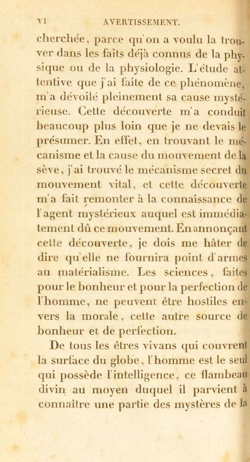 cherchée, parce qu'on a voulu la trou- ver dans les faits déjà connus de la phy- sique ou de la physiologie. L’étude at- tentive que j’ai faite de ce phénomène, m’a dévoilé pleinement sa cause mysté- rieuse. Cette découverte m’a conduit beaucoup plus loin que je ne devais le présumer. En effet, en trouvant le mé- canisme et la cause du mouvement de la sève, j’ai trouvé le mécanisme secret du mouvement vital, et cette découverte m’a fait remonter à la connaissance de * 1 agent mystérieux auquel est immédia- tement dû ce mouvement. En annonçant cette découverte, je dois me hâter de dire qu elle ne fournira point d armes au matérialisme. Les sciences, faites pour le bonheur et pour la perfection de l’homme, ne peuvent être hostiles en- vers la morale, cette autre source de bonheur et de perfection. De tous les êtres vivans qui couvrent la surface du globe, l'homme est le seul qui possède l’intelligence, ce flambeau divin au moyen duquel il parvient à connaître une partie des mystères de la